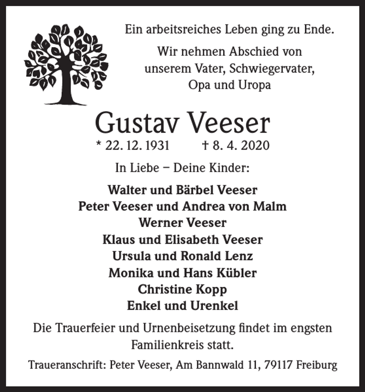 <p>Ein arbeitsreiches Leben ging zu Ende.<br />Wir nehmen Abschied von<br />unserem Vater, Schwiegervater,<br />Opa und Uropa</p><p>Gustav Veeser<br />* 22. 12. 1931</p><p>† 8. 4. 2020</p><p>In Liebe – Deine Kinder:<br />Walter und Bärbel Veeser<br />Peter Veeser und Andrea von Malm<br />Werner Veeser<br />Klaus und Elisabeth Veeser<br />Ursula und Ronald Lenz<br />Monika und Hans Kübler<br />Christine Kopp<br />Enkel und Urenkel<br />Die Trauerfeier und Urnenbeisetzung findet im engsten<br />Familienkreis statt.<br />Traueranschrift: Peter Veeser, Am Bannwald 11, 79117 Freiburg</p>
