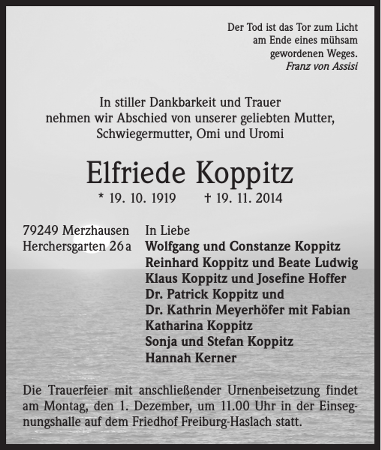 <p>Der Tod ist das Tor zum Licht<br />am Ende eines mühsam<br />gewordenen Weges.<br />Franz von Assisi</p><p>In stiller Dankbarkeit und Trauer<br />nehmen wir Abschied von unserer geliebten Mutter,<br />Schwiegermutter, Omi und Uromi</p><p>Elfriede Koppitz<br />* 19. 10. 1919 † 19. 11. 2014</p><p>79249 Merzhausen In Liebe<br />Herchersgarten 26 a Wolfgang und Constanze Koppitz<br />Reinhard Koppitz und Beate Ludwig<br />Klaus Koppitz und Josefine Hoffer<br />Dr. Patrick Koppitz und<br />Dr. Kathrin Meyerhöfer mit Fabian<br />Katharina Koppitz<br />Sonja und Stefan Koppitz<br />Hannah Kerner<br />Die Trauerfeier mit anschließender Urnenbeisetzung findet<br />am Montag, den 1. Dezember, um 11.00 Uhr in der Einsegnungshalle auf dem Friedhof Freiburg-Haslach statt.</p>