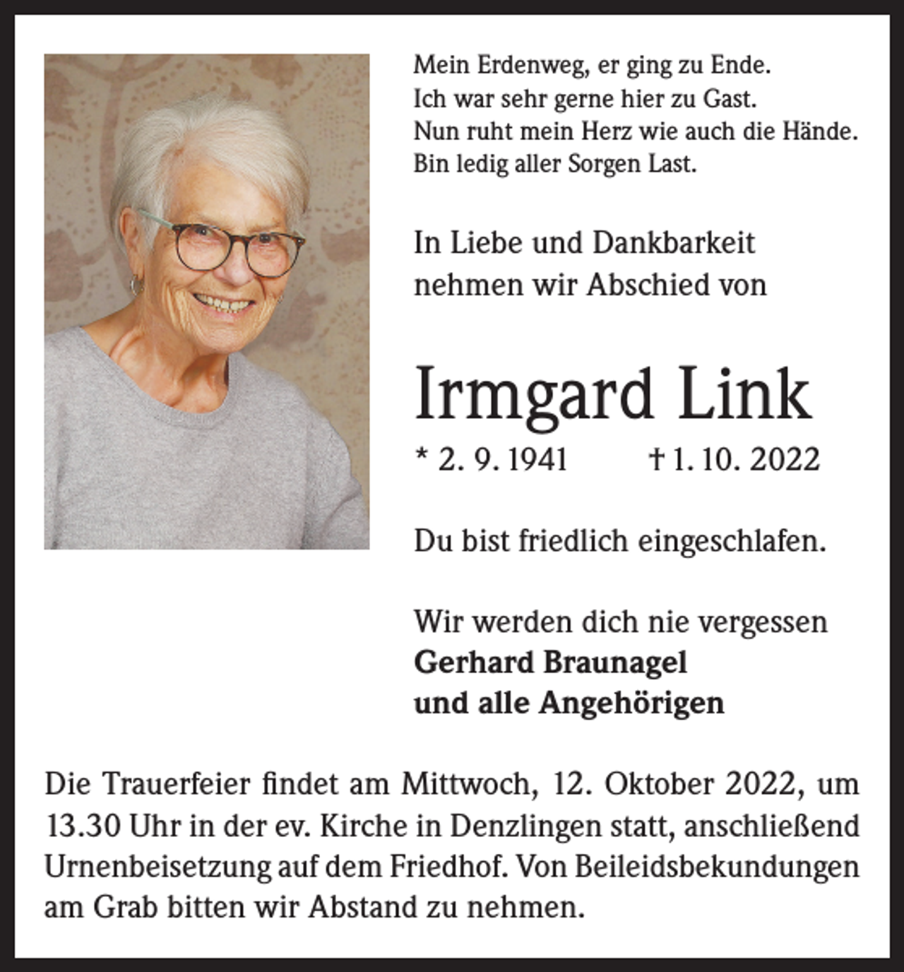 <p>Mein Erdenweg, er ging zu Ende.<br />Ich war sehr gerne hier zu Gast.<br />Nun ruht mein Herz wie auch die Hände.<br />Bin ledig aller Sorgen Last.</p><p>In Liebe und Dankbarkeit<br />nehmen wir Abschied von</p><p>Irmgard Link<br />* 2. 9. 1941</p><p>† 1. 10. 2022</p><p>Du bist friedlich eingeschlafen.<br />Wir werden dich nie vergessen<br />Gerhard Braunagel<br />und alle Angehörigen<br />Die Trauerfeier findet am Mittwoch, 12. Oktober 2022, um<br />13.30 Uhr in der ev. Kirche in Denzlingen statt, anschließend<br />Urnenbeisetzung auf dem Friedhof. Von Beileidsbekundungen<br />am Grab bitten wir Abstand zu nehmen.</p>
