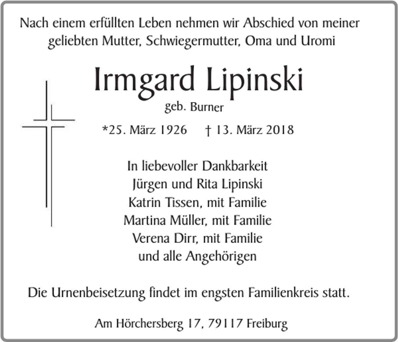 <p>NNach<br />a c h eieinem<br />n e m erf<br />erfüllten<br />üllt e n LLeben<br />e b e n nnehmen<br />e h m e n wir<br />wir AAbschied<br />bs c hi e d vvon<br />o n mmeiner<br />ei n er<br />g eli e bt e n Mutter,<br />M utt er, Schwiegermutter,<br />S c h wi e g er m utt er, Oma<br />O m a und<br />u n d Uromi<br />Uro mi<br />geliebten</p><p>Irmgard<br />Ir<br />m g ard LiLipinski<br />pi ns ki<br />ggeeb.<br />b. Bur<br />B urnn er<br />er</p><p>**25.<br />2 5. März<br />M är z</p><p>†† 13.<br />1 3. März<br />M är z</p><p>IInn liliebevoller<br />e b ev oll er Dankbarkeit<br />D a n k b ar keit<br />J ürg e n und<br />u n d Rita<br />Rit a LiLipinski<br />pi ns ki<br />Jürgen<br />Katrin<br />K atri n Tissen,<br />T iss e n, mit<br />mit Familie<br />Fa mili e<br />MMartina<br />arti n a MMüller,<br />üll er , mit<br />mit Familie<br />Fa mili e<br />Verena<br />V er e n a Dirr,<br />Dir r, mit<br />mit Familie<br />Fa mili e<br />allee Angehörigen<br />uund<br />n d all<br />A n g e h öri g e n<br />Die<br />Di<br />e Ur<br />Urnenbeisetzung<br />n e n b eis et z u n g fifindet<br />n d et i im<br />m eengsten<br />n gst e n FFamilienkreis<br />a mili e n kr eis st<br />statt.<br />att.<br />AAm<br />m Hörchersberg<br />H ör c h ers b erg 17,<br />1 7, 7911 9 7 FFreiburg<br />r ei b urg</p>