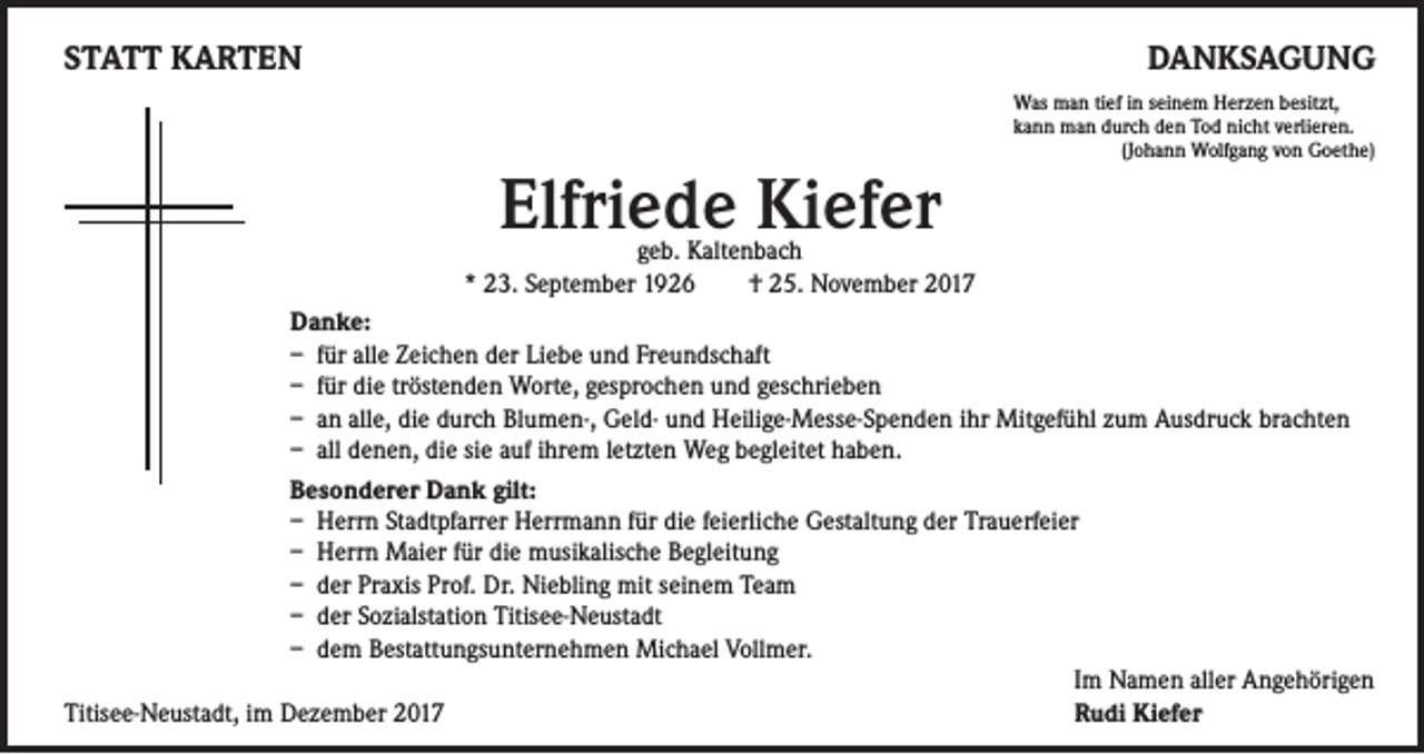 <p>STATT KARTEN</p><p>DANKSAGUNG</p><p>Elfriede Kiefer</p><p>Was man tief in seinem Herzen besitzt,<br />kann man durch den Tod nicht verlieren.<br />(Johann Wolfgang von Goethe)</p><p>geb. Kaltenbach<br />* 23. September 1926 † 25. November 2017<br />Danke:<br />– für alle Zeichen der Liebe und Freundschaft<br />– für die tröstenden Worte, gesprochen und geschrieben<br />– an alle, die durch Blumen-, Geld- und Heilige-Messe-Spenden ihr Mitgefühl zum Ausdruck brachten<br />– all denen, die sie auf ihrem letzten Weg begleitet haben.<br />Besonderer Dank gilt:<br />– Herrn Stadtpfarrer Herrmann für die feierliche Gestaltung der Trauerfeier<br />– Herrn Maier für die musikalische Begleitung<br />– der Praxis Prof. Dr. Niebling mit seinem Team<br />– der Sozialstation Titisee-Neustadt<br />– dem Bestattungsunternehmen Michael Vollmer.<br />Im Namen aller Angehörigen<br />Titisee-Neustadt, im Dezember 2017<br />Rudi Kiefer</p>