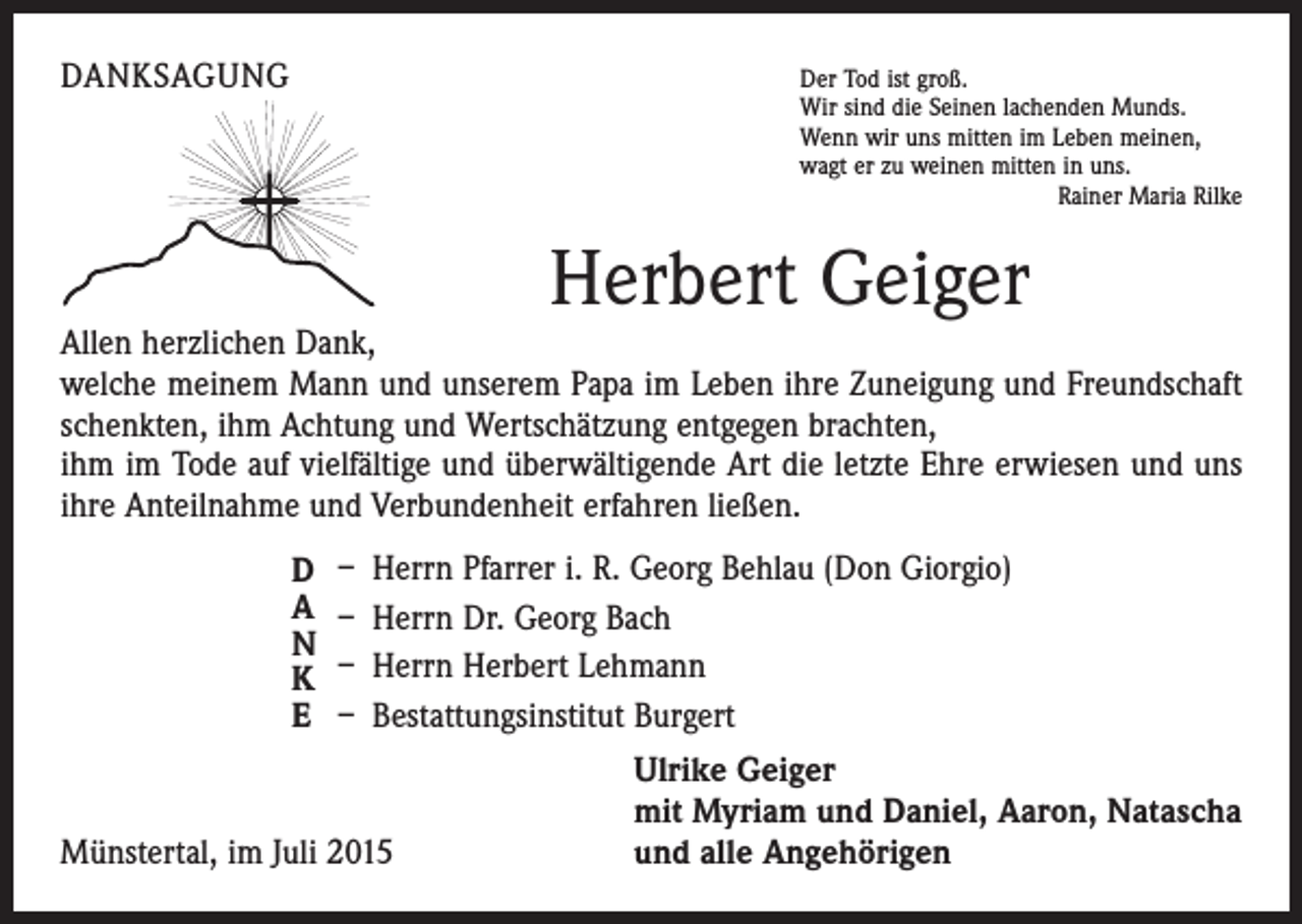 <p>DANKSAGUNG</p><p>D<br />er Tod ist groß.<br />Wir sind die Seinen lachenden Munds.<br />Wenn wir uns mitten im Leben meinen,<br />wagt er zu weinen mitten in uns.</p><p>Rainer Maria Rilke</p><p>Herbert Geiger</p><p>Allen herzlichen Dank,</p><p>welche meinem Mann und unserem Papa im Leben ihre Zuneigung und Freundschaft<br />schenkten, ihm Achtung und Wertschätzung entgegen brachten,</p><p>ihm im Tode auf vielfältige und überwältigende Art die letzte Ehre erwiesen und uns<br />ihre Anteilnahme und Verbundenheit erfahren ließen.<br />D<br />A<br />N<br />K<br />E</p><p>– Herrn Pfarrer i. R. Georg Behlau (Don Giorgio)<br />– Herrn Dr. Georg Bach<br />– Herrn Herbert Lehmann<br />– Bestattungsinstitut Burgert</p><p>Münstertal, im Juli 2015</p><p>Ulrike Geiger<br />mit Myriam und Daniel, Aaron, Natascha<br />und alle Angehörigen</p>