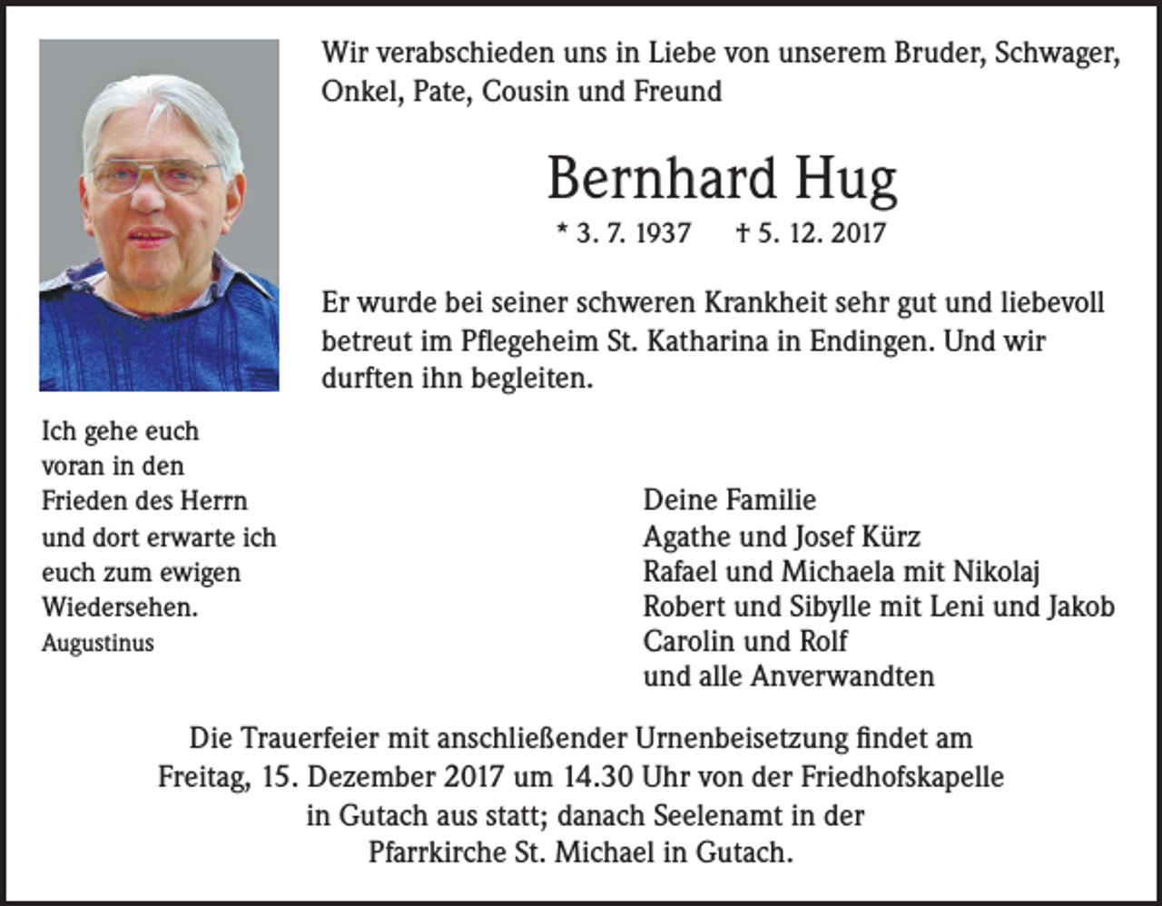 <p>Wir verabschieden uns in Liebe von unserem Bruder, Schwager,<br />Onkel, Pate, Cousin und Freund</p><p>Bernhard Hug<br />* 3. 7. 1937</p><p>† 5. 12. 2017</p><p>Er wurde bei seiner schweren Krankheit sehr gut und liebevoll<br />betreut im Pflegeheim St. Katharina in Endingen. Und wir<br />durften ihn begleiten.<br />Ich gehe euch<br />voran in den<br />Frieden des Herrn<br />und dort erwarte ich<br />euch zum ewigen<br />Wiedersehen.<br />Augustinus</p><p>Deine Familie<br />Agathe und Josef Kürz<br />Rafael und Michaela mit Nikolaj<br />Robert und Sibylle mit Leni und Jakob<br />Carolin und Rolf<br />und alle Anverwandten</p><p>Die Trauerfeier mit anschließender Urnenbeisetzung findet am<br />Freitag, 15. Dezember 2017 um 14.30 Uhr von der Friedhofskapelle<br />in Gutach aus statt; danach Seelenamt in der<br />Pfarrkirche St. Michael in Gutach.</p>