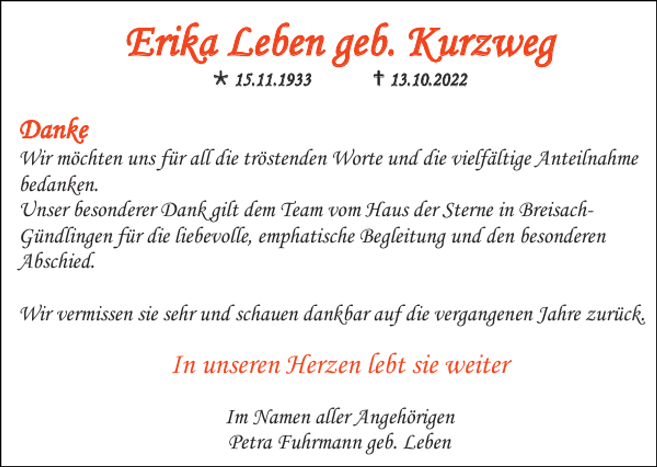 <p>Erika Leben geb. Kurzweg<br />* 15.11.1933</p><p>† 13.10.2022</p><p>Danke<br />Wir möchten uns für all die tröstenden Worte und die vielfältige Anteilnahme<br />bedanken.<br />Unser besonderer Dank gilt dem Team vom Haus der Sterne in BreisachGündlingen für die liebevolle, emphatische Begleitung und den besonderen<br />Abschied.<br />Wir vermissen sie sehr und schauen dankbar auf die vergangenen Jahre zurück.</p><p>In unseren Herzen lebt sie weiter<br />Im Namen aller Angehörigen<br />Petra Fuhrmann geb. Leben</p>