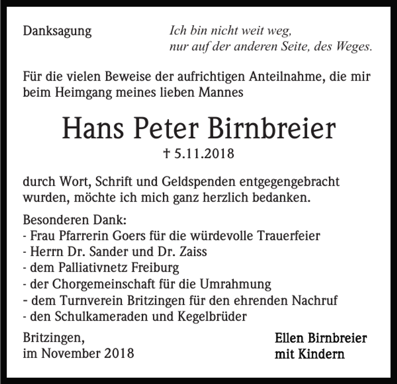 <p>Danksagung</p><p>Ich bin nicht weit weg,<br />nur auf der anderen Seite, des Weges.</p><p>Für die vielen Beweise der aufrichtigen Anteilnahme, die mir<br />beim Heimgang meines lieben Mannes</p><p>Hans Peter Birnbreier<br />† 5.11.2018<br />durch Wort, Schrift und Geldspenden entgegengebracht<br />wurden, möchte ich mich ganz herzlich bedanken.<br />Besonderen Dank:<br />- Frau Pfarrerin Goers für die würdevolle Trauerfeier<br />- Herrn Dr. Sander und Dr. Zaiss<br />- dem Palliativnetz Freiburg<br />- der Chorgemeinschaft für die Umrahmung<br />- dem Turnverein Britzingen für den ehrenden Nachruf<br />- den Schulkameraden und Kegelbrüder<br />Britzingen,<br />im November 2018</p>