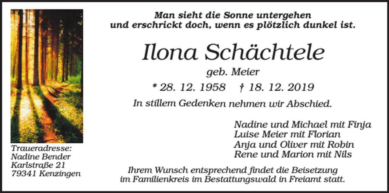<p>Man sieht die Sonne untergehen<br />und erschrickt doch, wenn es plötzlich dunkel ist.</p><p>Ilona Schächtele<br />geb. Meier<br />* 28. 12. 1958 † 18. 12. 2019<br />In stillem Gedenken nehmen wir Abschied.</p><p>Traueradresse:<br />Nadine Bender<br />Karlstraße 21<br />79341 Kenzingen</p><p>Nadine und Michael mit Finja<br />Luise Meier mit Florian<br />Anja und Oliver mit Robin<br />Rene und Marion mit Nils<br />Ihrem Wunsch entsprechend findet die Beisetzung<br />im Familienkreis im Bestattungswald in Freiamt statt.</p>