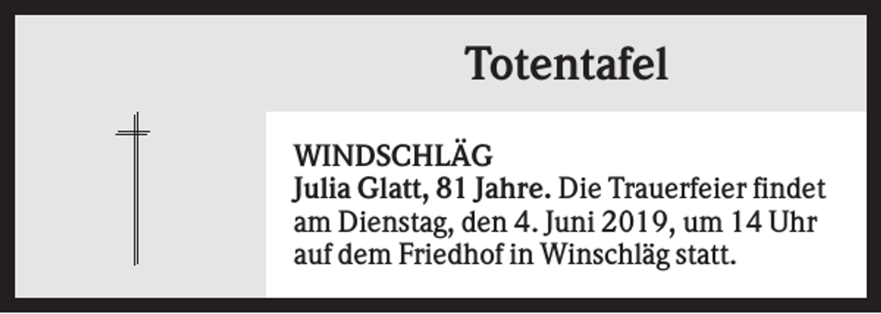 <p>Totentafel<br />WINDSCHLÄG<br />Julia Glatt, 81 Jahre. Die Trauerfeier findet<br />am Dienstag, den 4. Juni 2019, um 14 Uhr<br />auf dem Friedhof in Winschläg statt.</p>