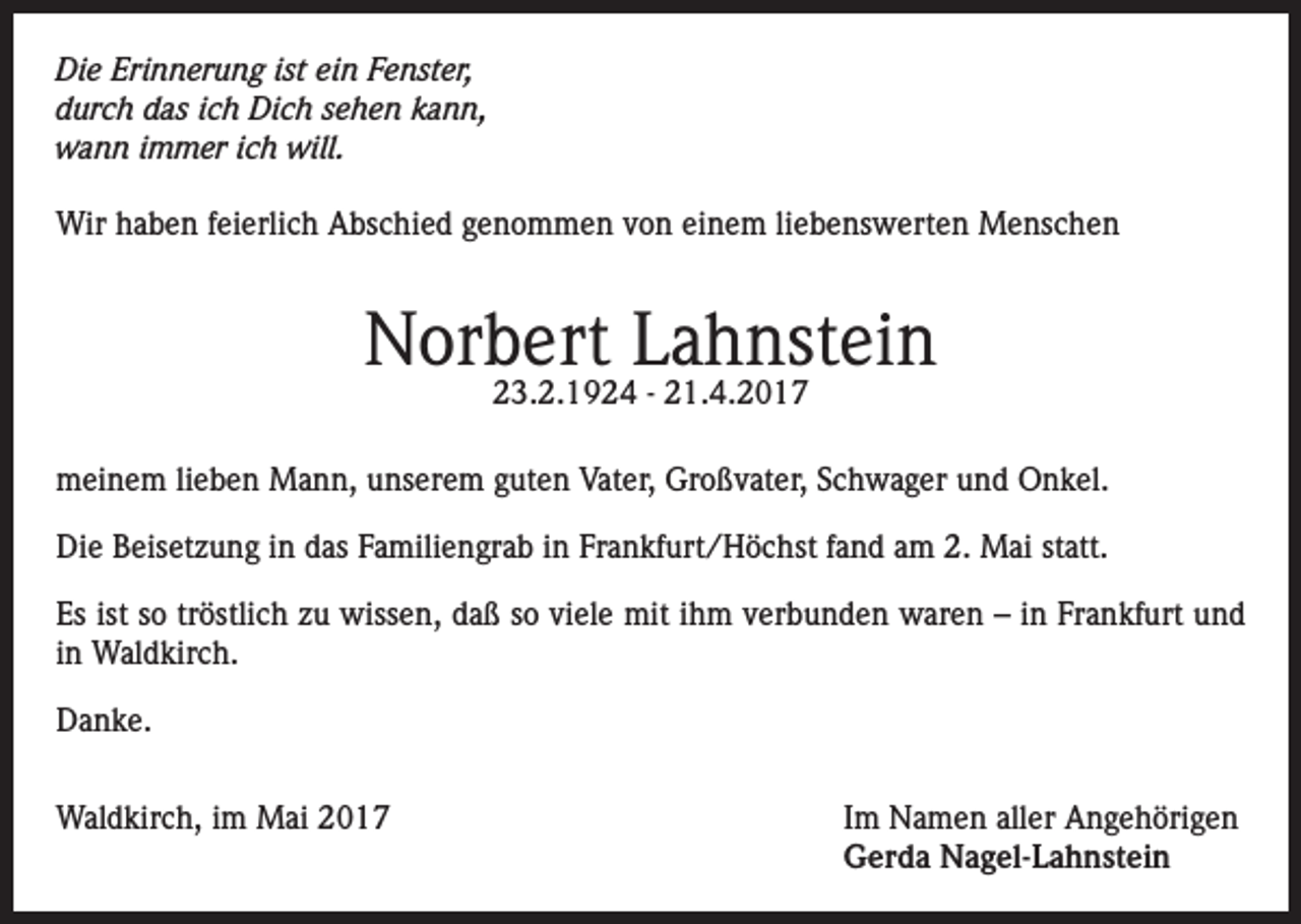 <p>Die Erinnerung ist ein Fenster,<br />durch das ich Dich sehen kann,<br />wann immer ich will.<br />Wir haben feierlich Abschied genommen von einem liebenswerten Menschen</p><p>Norbert Lahnstein<br />23.2.1924 - 21.4.2017</p><p>meinem lieben Mann, unserem guten Vater, Großvater, Schwager und Onkel.<br />Die Beisetzung in das Familiengrab in Frankfurt/Höchst fand am 2. Mai statt.<br />Es ist so tröstlich zu wissen, daß so viele mit ihm verbunden waren – in Frankfurt und<br />in Waldkirch.<br />Danke.<br />Waldkirch, im Mai 2017 Im Namen aller Angehörigen<br />Gerda Nagel-Lahnstein</p>