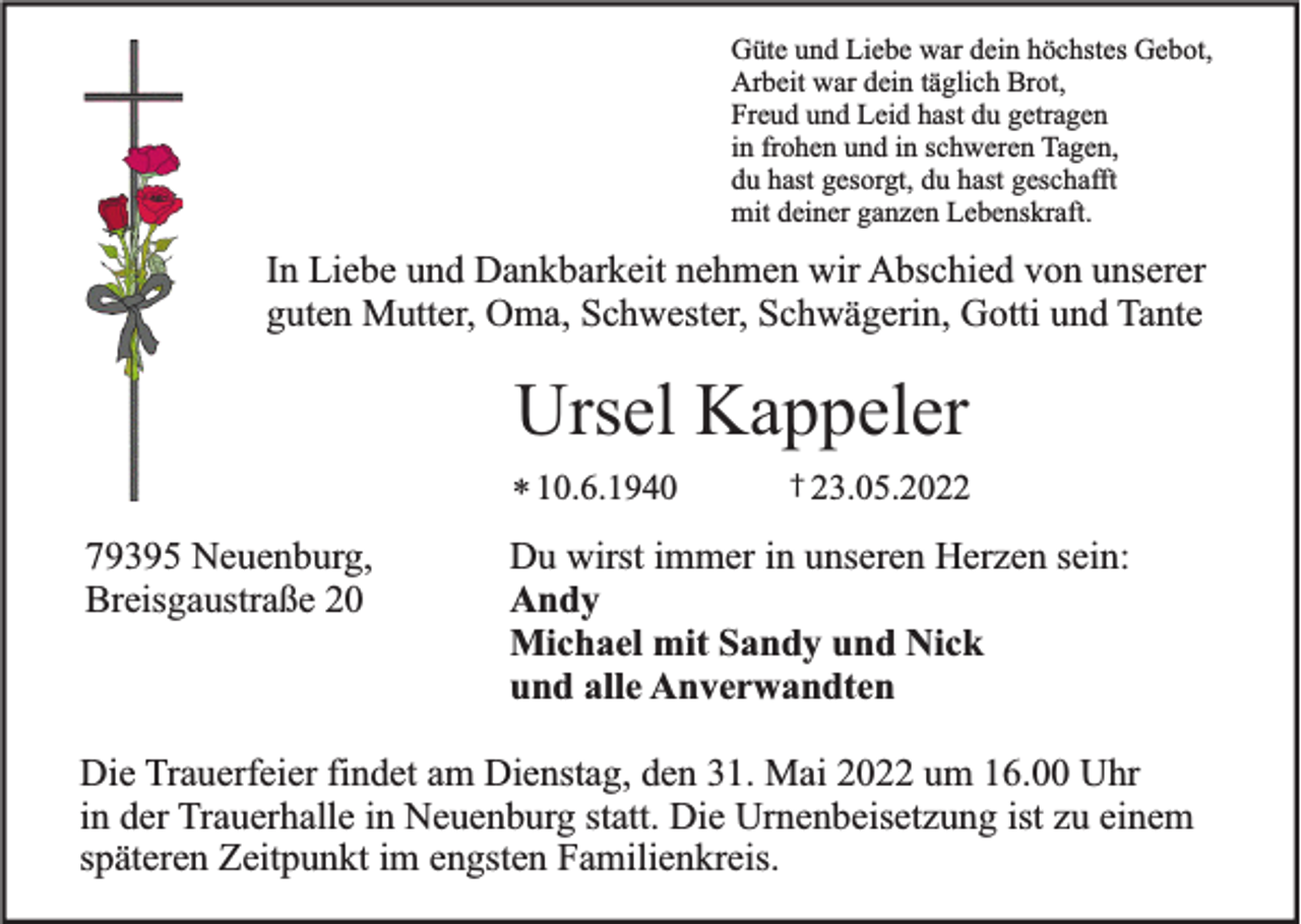 <p>Güte und Liebe war dein höchstes Gebot,<br />Arbeit war dein täglich Brot,<br />Freud und Leid hast du getragen<br />in frohen und in schweren Tagen,<br />du hast gesorgt, du hast geschafft<br />mit deiner ganzen Lebenskraft.</p><p>In Liebe und Dankbarkeit nehmen wir Abschied von unserer<br />guten Mutter, Oma, Schwester, Schwägerin, Gotti und Tante</p><p>Ursel Kappeler<br />* 10.6.1940</p><p>79395 Neuenburg,<br />Breisgaustraße 20</p><p>† 23.05.2022</p><p>Du wirst immer in unseren Herzen sein:<br />Andy<br />Michael mit Sandy und Nick<br />und alle Anverwandten</p><p>Die Trauerfeier findet am Dienstag, den 31. Mai 2022 um 16.00 Uhr<br />in der Trauerhalle in Neuenburg statt. Die Urnenbeisetzung ist zu einem<br />späteren Zeitpunkt im engsten Familienkreis.</p>