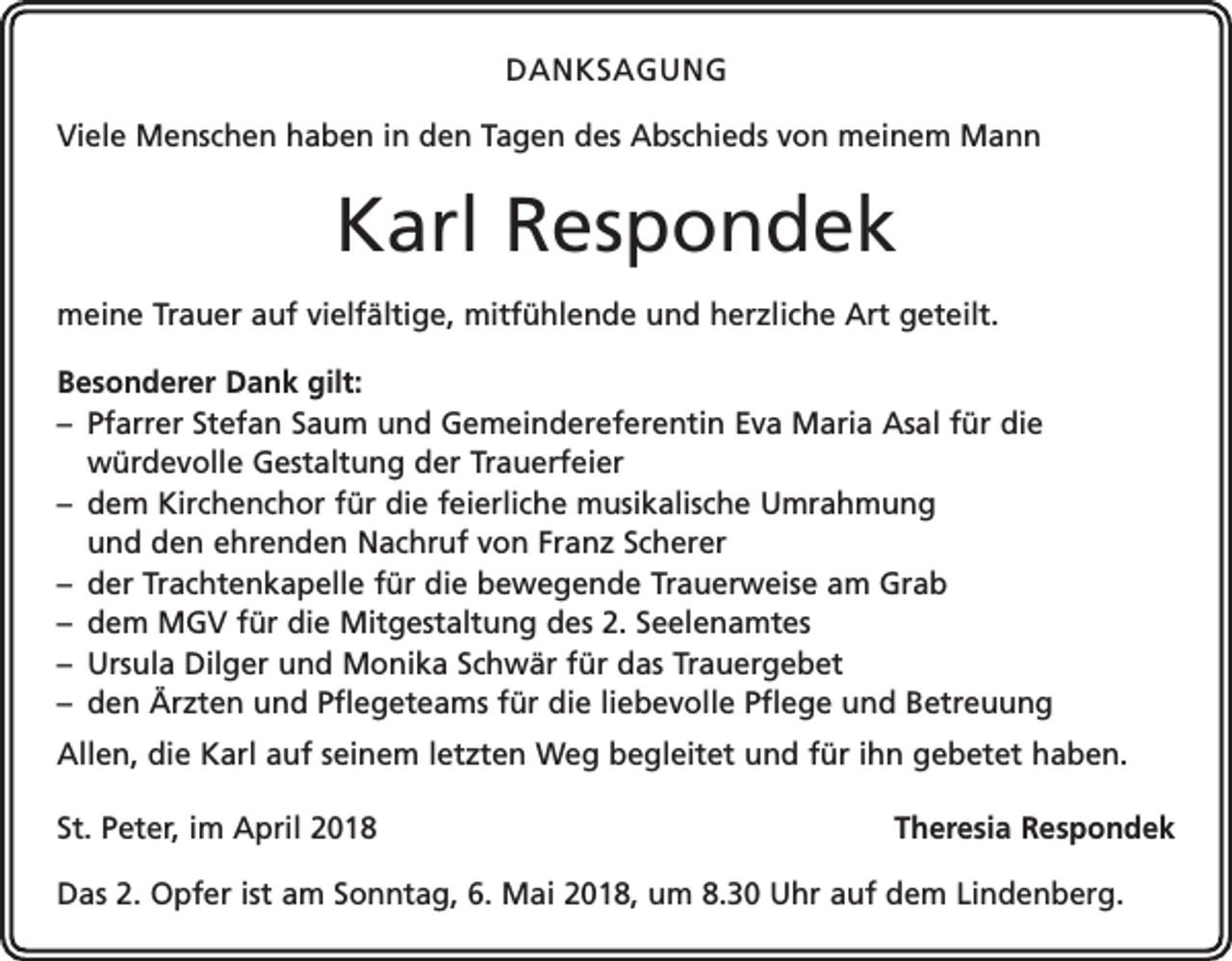 <p>DANKSAGUNG<br />Viele Menschen haben in den Tagen des Abschieds von meinem Mann</p><p>Karl Respondek<br />meine Trauer auf vielfältige, mitfühlende und herzliche Art geteilt.<br />Besonderer Dank gilt:<br />– Pfarrer Stefan Saum und Gemeindereferentin Eva Maria Asal für die<br />würdevolle Gestaltung der Trauerfeier<br />– dem Kirchenchor für die feierliche musikalische Umrahmung<br />und den ehrenden Nachruf von Franz Scherer<br />– der Trachtenkapelle für die bewegende Trauerweise am Grab<br />– dem MGV für die Mitgestaltung des 2. Seelenamtes<br />– Ursula Dilger und Monika Schwär für das Trauergebet<br />– den Ärzten und Pflegeteams für die liebevolle Pflege und Betreuung<br />Allen, die Karl auf seinem letzten Weg begleitet und für ihn gebetet haben.<br />St. Peter, im April 2018</p><p>Theresia Respondek</p><p>Das 2. Opfer ist am Sonntag, 6. Mai 2018, um 8.30 Uhr auf dem Lindenberg.</p>
