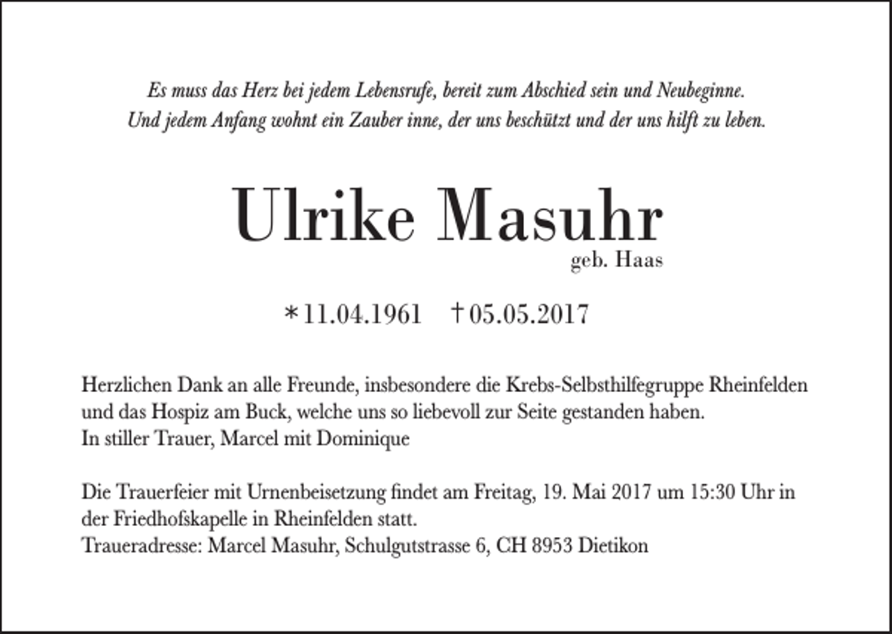 <p>Es muss das Herz bei jedem Lebensrufe, bereit zum Abschied sein und Neubeginne.<br />Und jedem Anfang wohnt ein Zauber inne, der uns beschützt und der uns hilft zu leben.</p><p>Ulrike Masuhr<br />geb. Haas</p><p>* 11.04.1961 † 05.05.2017<br />Herzlichen Dank an alle Freunde, insbesondere die Krebs-Selbsthilfegruppe Rheinfelden<br />und das Hospiz am Buck, welche uns so liebevoll zur Seite gestanden haben.<br />In stiller Trauer, Marcel mit Dominique<br />Die Trauerfeier mit Urnenbeisetzung findet am Freitag, 19. Mai 2017 um 15:30 Uhr in<br />der Friedhofskapelle in Rheinfelden statt.<br />Traueradresse: Marcel Masuhr, Schulgutstrasse 6, CH 8953 Dietikon</p>