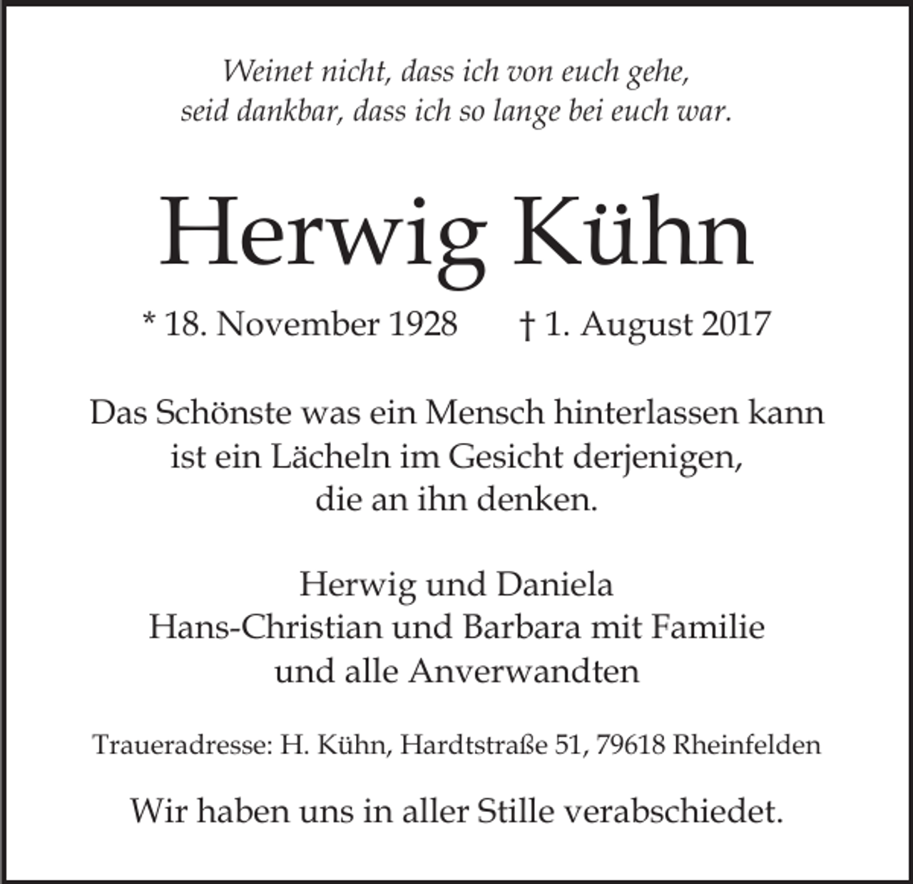 <p>Weinet<br />dassi cich<br />gehe,<br />Wei<br />net ninicht,<br />c ht, d ass<br />h v ovon<br />n eeuch<br />u c h ge<br />he,<br />sei<br />d a n k b ar, dass<br />d ass iich<br />c h ssoo llange<br />a n ge bei<br />bei euch<br />e u c h war.<br />w ar.<br />seidd dankbar,</p><p>HHerwig<br />er wi g KKühn<br />ühn<br />* 18.<br />1 8. November<br />N o v e m b er</p><p>†† 1.<br />1. August<br />A u g u st</p><p>DDas<br />a s SSchönste<br />c h ö n st e was<br />w a s eiein<br />n Mensch<br />M e n s c h hinterlassen<br />hi nt erl a s s e n kann<br />ka nn<br />iist<br />st ein<br />ei n Lächeln<br />L ä c h el n iimm Gesicht<br />G e sic ht derjenigen,<br />d erj e ni g e n,<br />die<br />di<br />e aan<br />n iihn<br />h n ddenken.<br />e n k e n.<br />HHerwig<br />er wi g uund<br />n d DDaniela<br />a ni el a<br />HHans-Christian<br />a n s- C hri sti a n uund<br />n d BBarbara<br />a r b ar a mit<br />mit Familie<br />F a mili e<br />u n d all<br />e Anverwandten<br />A n v er w a n dt e n<br />und<br />alle<br />Traueradresse:<br />Tr<br />a u er a dr e s s e: H.<br />H. Kühn,<br />K ü h n, Hardtstraße<br />H ar dt str a ß e 551,<br />1, 779618<br />9 6 1 8 Rheinfelden<br />R h ei nf el d e n</p><p>Wirh haben<br />Wir<br />a b e n u uns<br />n s i ninallaller<br />er Stille<br />Still e verabschiedet.<br />v er a b s c hi e d et.</p>
