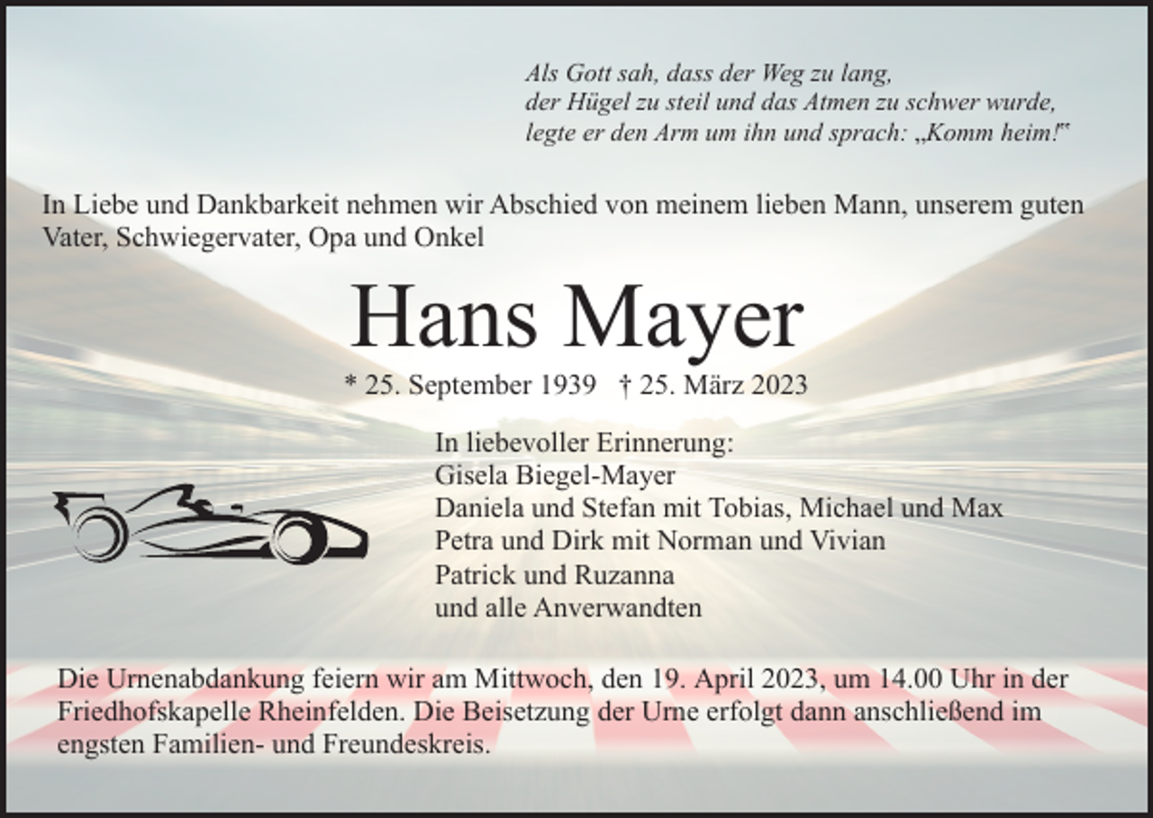 <p>Als Gott sah, dass der Weg zu lang,<br />der Hügel zu steil und das Atmen zu schwer wurde,<br />legte er den Arm um ihn und sprach: „Komm heim!‟</p><p>In Liebe und Dankbarkeit nehmen wir Abschied von meinem lieben Mann, unserem guten<br />Vater, Schwiegervater, Opa und Onkel</p><p>Hans Mayer<br />* 25. September 1939 † 25. März 2023<br />In liebevoller Erinnerung:<br />Gisela Biegel-Mayer<br />Daniela und Stefan mit Tobias, Michael und Max<br />Petra und Dirk mit Norman und Vivian<br />Patrick und Ruzanna<br />und alle Anverwandten<br />Die Urnenabdankung feiern wir am Mittwoch, den 19. April 2023, um 14.00 Uhr in der<br />Friedhofskapelle Rheinfelden. Die Beisetzung der Urne erfolgt dann anschließend im<br />engsten Familien- und Freundeskreis.</p>