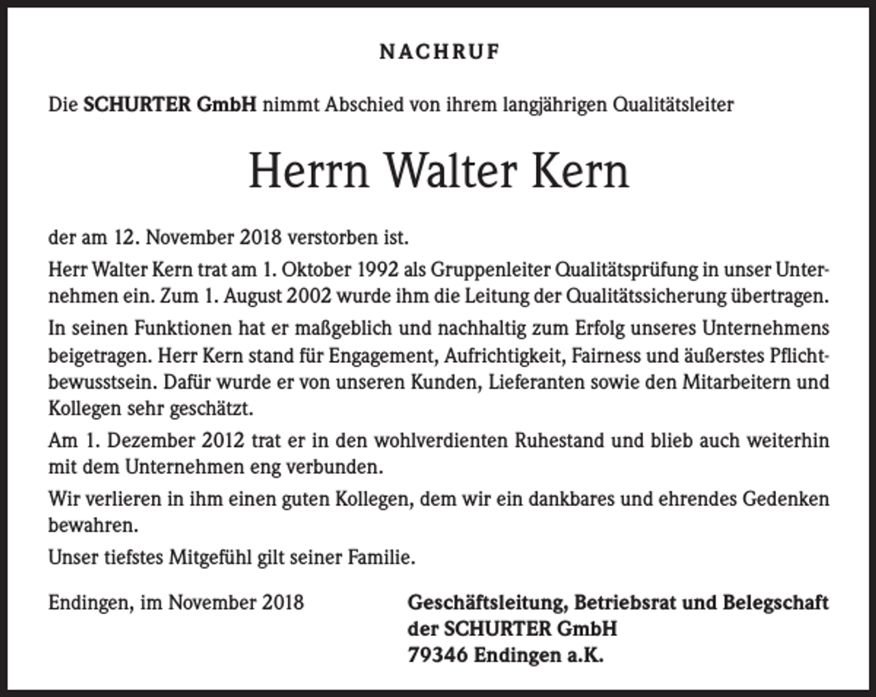 <p>NAC H R U F<br />Die SCHURTER GmbH nimmt Abschied von ihrem langjährigen Qualitätsleiter</p><p>Herrn Walter Kern<br />der am 12. November 2018 verstorben ist.<br />Herr Walter Kern trat am 1. Oktober 1992 als Gruppenleiter Qualitätsprüfung in unser Unternehmen ein. Zum 1. August 2002 wurde ihm die Leitung der Qualitätssicherung übertragen.<br />In seinen Funktionen hat er maßgeblich und nachhaltig zum Erfolg unseres Unternehmens<br />beigetragen. Herr Kern stand für Engagement, Aufrichtigkeit, Fairness und äußerstes Pflichtbewusstsein. Dafür wurde er von unseren Kunden, Lieferanten sowie den Mitarbeitern und<br />Kollegen sehr geschätzt.<br />Am 1. Dezember 2012 trat er in den wohlverdienten Ruhestand und blieb auch weiterhin<br />mit dem Unternehmen eng verbunden.<br />Wir verlieren in ihm einen guten Kollegen, dem wir ein dankbares und ehrendes Gedenken<br />bewahren.<br />Unser tiefstes Mitgefühl gilt seiner Familie.<br />Endingen, im November 2018</p><p>Geschäftsleitung, Betriebsrat und Belegschaft<br />der SCHURTER GmbH<br />79346 Endingen a.K.</p>