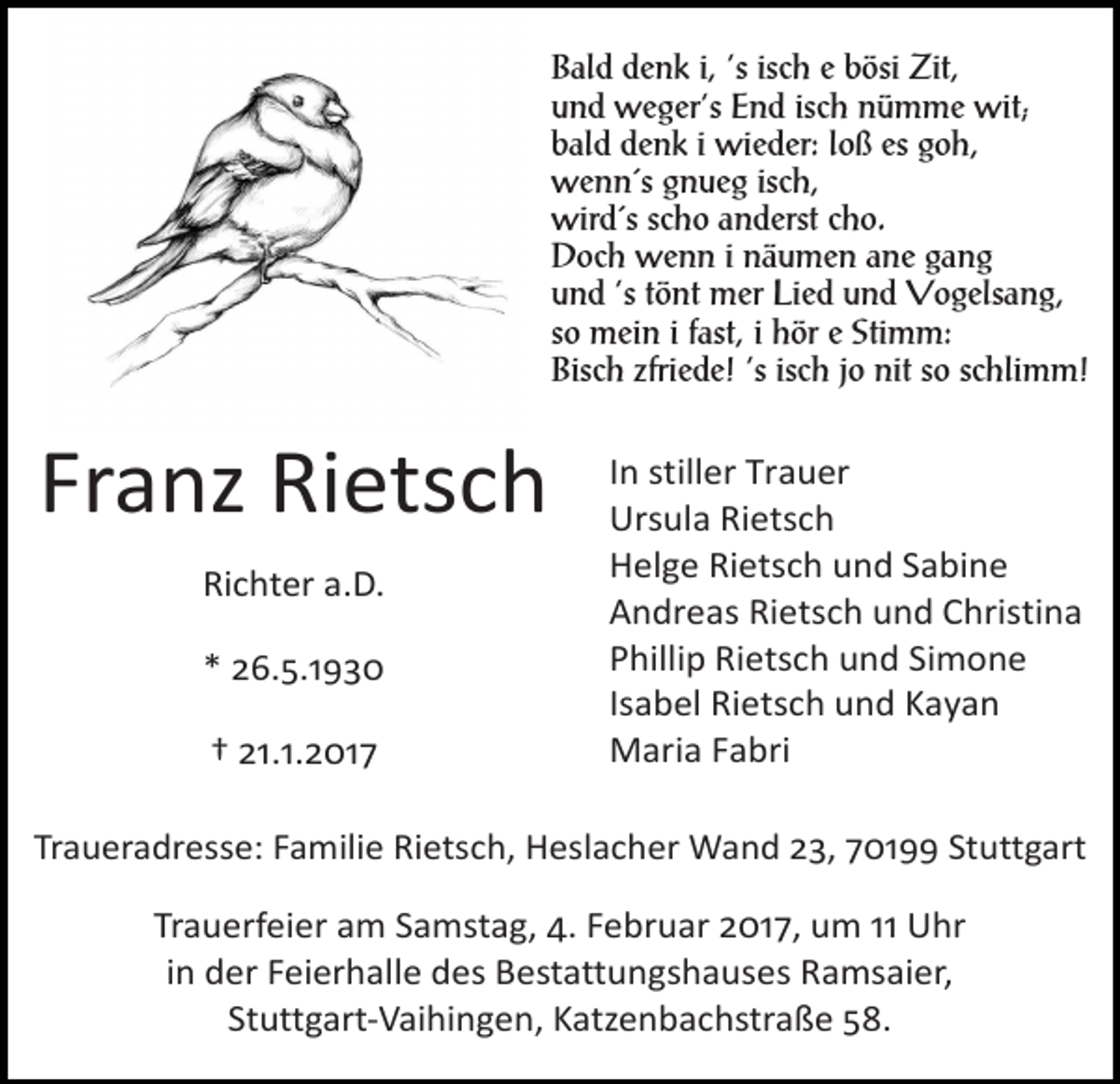 <p>Bald denk i, ‘s isch e bösi Zit,<br />und weger‘s End isch nümme wit;<br />bald denk i wieder: loß es goh,<br />wenn´s gnueg isch,<br />wird´s scho anderst cho.<br />Doch wenn i näumen ane gang<br />und ‘s tönt mer Lied und Vogelsang,<br />so mein i fast, i hör e Stimm:<br />Bisch zfriede! ‘s isch jo nit so schlimm!</p><p>Franz Rietsch<br />Richter a.D.<br />* 26.5.1930<br />† 21.1.2017</p><p>In stiller Trauer<br />Ursula Rietsch<br />Helge Rietsch und Sabine<br />Andreas Rietsch und Christina<br />Phillip Rietsch und Simone<br />Isabel Rietsch und Kayan<br />Maria Fabri</p><p>Traueradresse: Familie Rietsch, Heslacher Wand 23, 70199 Stuttgart</p><p>Trauerfeier am Samstag, 4. Februar 2017, um 11 Uhr<br />in der Feierhalle des Bestattungshauses Ramsaier,<br />Stuttgart-­‐Vaihingen, Katzenbachstraße 58.</p>