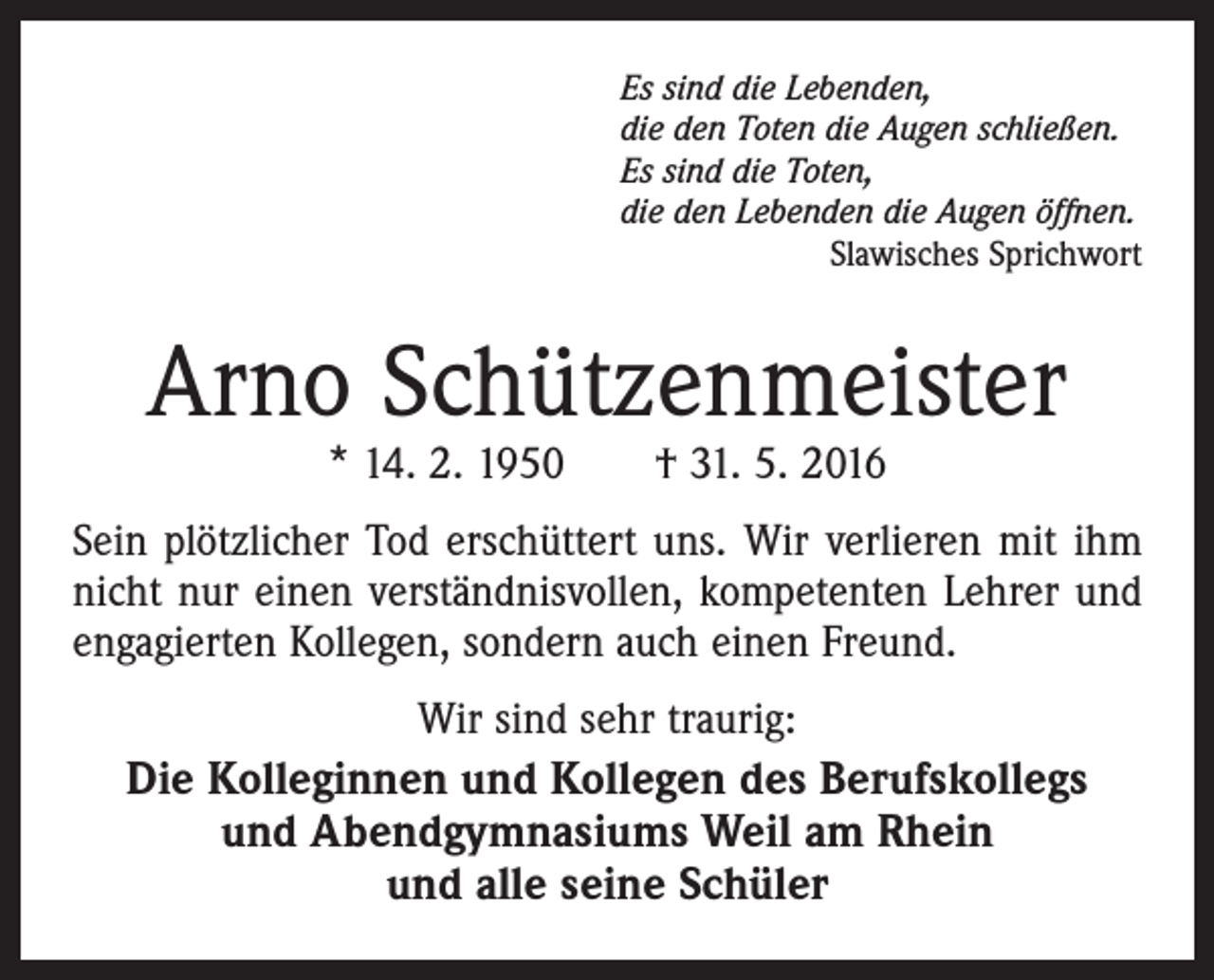 <p>Es sind die Lebenden,<br />die den Toten die Augen schließen.<br />Es sind die Toten,<br />die den Lebenden die Augen öffnen.</p><p>Slawisches Sprichwort</p><p>Arno Schützenmeister<br />* 14. 2. 1950 † 31. 5. 2016</p><p>Sein plötzlicher Tod erschüttert uns. Wir verlieren mit ihm<br />nicht nur einen verständnisvollen, kompetenten Lehrer und<br />engagierten Kollegen, sondern auch einen Freund.<br />Wir sind sehr traurig:<br />Die Kolleginnen und Kollegen des Berufskollegs<br />und Abendgymnasiums Weil am Rhein<br />und alle seine Schüler</p>