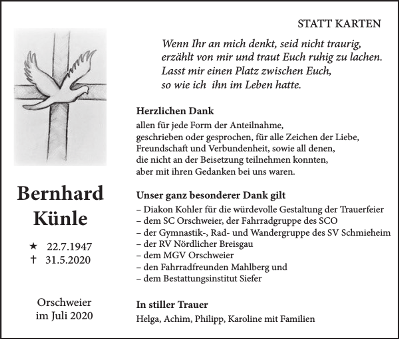 <p>STATT KARTEN<br />Wenn Ihr an mich denkt, seid nicht traurig,<br />erzählt von mir und traut Euch ruhig zu lachen.<br />Lasst mir einen Platz zwischen Euch,<br />so wie ich ihn im Leben hatte.<br />Herzlichen Dank<br />allen für jede Form der Anteilnahme,<br />geschrieben oder gesprochen, für alle Zeichen der Liebe,<br />Freundschaft und Verbundenheit, sowie all denen,<br />die nicht an der Beisetzung teilnehmen konnten,<br />aber mit ihren Gedanken bei uns waren.</p><p>Bernhard<br />Künle<br /> 22.7.1947<br /> 31.5.2020<br />Orschweier<br />im Juli 2020</p><p>Unser ganz besonderer Dank gilt<br />– Diakon Kohler für die würdevolle Gestaltung der Trauerfeier<br />– dem SC Orschweier, der Fahrradgruppe des SCO<br />– der Gymnastik-, Rad- und Wandergruppe des SV Schmieheim<br />– der RV Nördlicher Breisgau<br />– dem MGV Orschweier<br />– den Fahrradfreunden Mahlberg und<br />– dem Bestattungsinstitut Siefer</p><p>In stiller Trauer<br />Helga, Achim, Philipp, Karoline mit Familien</p>