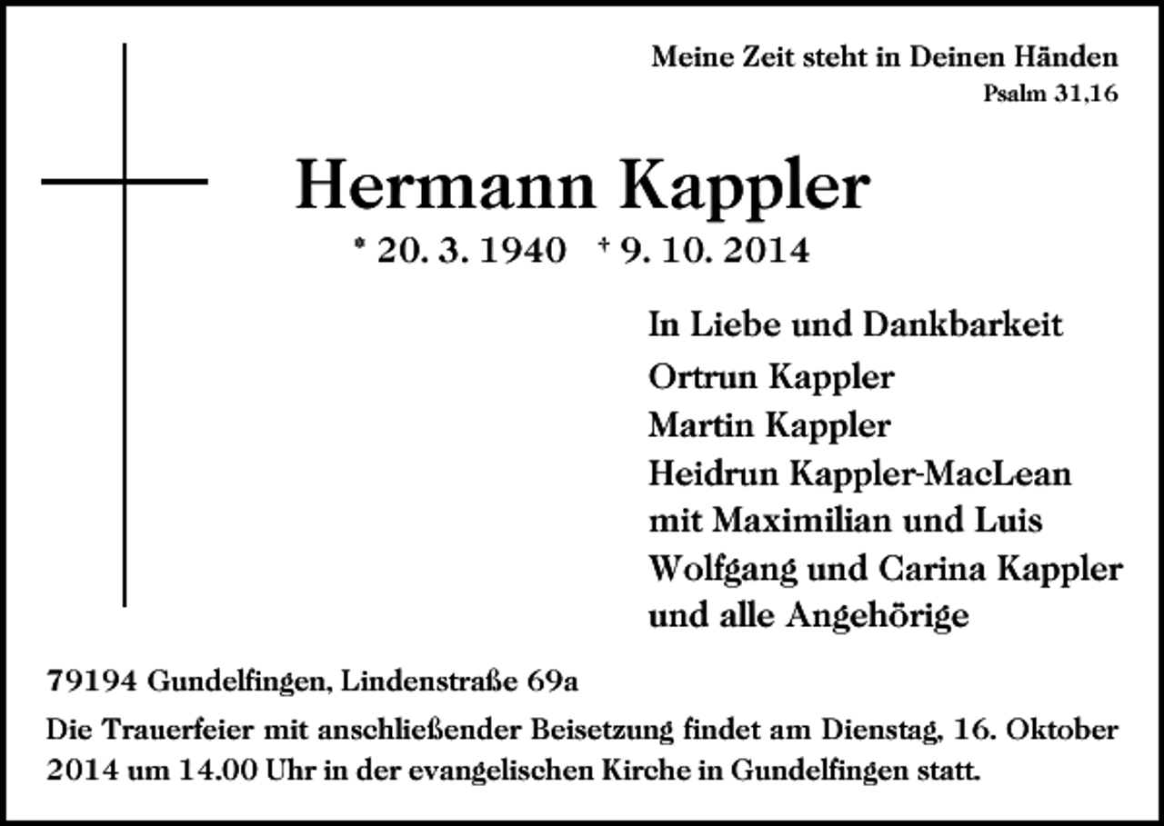 <p>Meine Zeit steht in Deinen Händen<br />Psalm 31,16</p><p>Hermann Kappler<br />* 20. 3. 1940 † 9. 10. 2014<br />In Liebe und Dankbarkeit<br />Ortrun Kappler<br />Martin Kappler<br />Heidrun Kappler-MacLean<br />mit Maximilian und Luis<br />Wolfgang und Carina Kappler<br />und alle Angehörige<br />79194 Gundelfingen, Lindenstraße 69a<br />Die Trauerfeier mit anschließender Beisetzung findet am Dienstag, 16. Oktober<br />2014 um 14.00 Uhr in der evangelischen Kirche in Gundelfingen statt.</p>