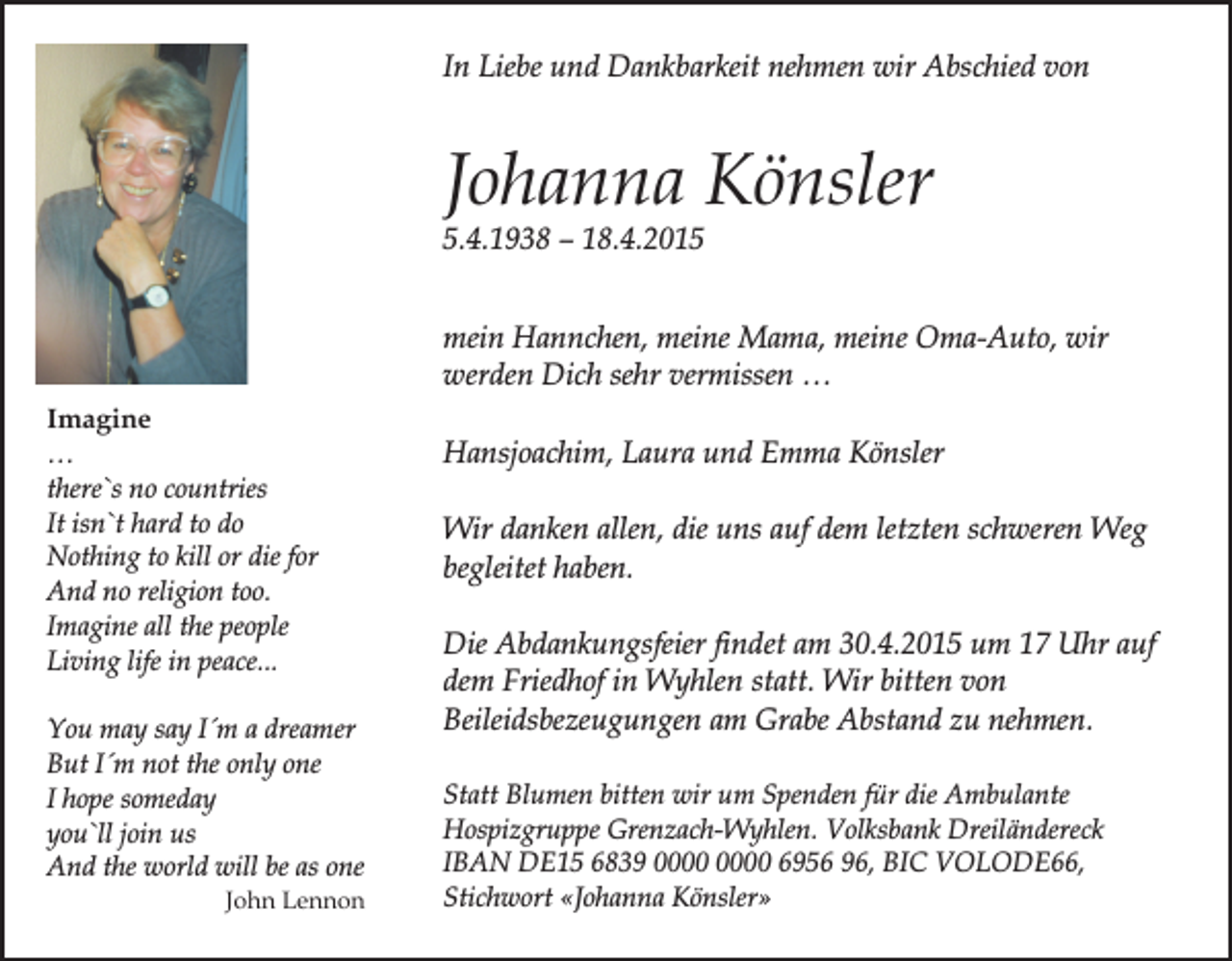 <p>In Liebe und Dankbarkeit nehmen wir Abschied von</p><p>Johanna Könsler<br />5.4.1938 – 18.4.2015<br />mein Hannchen, meine Mama, meine Oma-Auto, wir<br />werden Dich sehr vermissen …<br />Imagine<br />…<br />there`s no countries<br />It isn`t hard to do<br />Nothing to kill or die for<br />And no religion too.<br />Imagine all the people<br />Living life in peace...<br />You may say I´m a dreamer<br />But I´m not the only one<br />I hope someday<br />you`ll join us<br />And the world will be as one</p><p>John Lennon</p><p>Hansjoachim, Laura und Emma Könsler<br />Wir danken allen, die uns auf dem letzten schweren Weg<br />begleitet haben.<br />Die Abdankungsfeier findet am 30.4.2015 um 17 Uhr auf<br />dem Friedhof in Wyhlen statt. Wir bitten von<br />Beileidsbezeugungen am Grabe Abstand zu nehmen.<br />Statt Blumen bitten wir um Spenden für die Ambulante<br />Hospizgruppe Grenzach-Wyhlen. Volksbank Dreiländereck<br />IBAN DE15 6839 6956 96, BIC VOLODE66,<br />Stichwort «Johanna Könsler»</p>