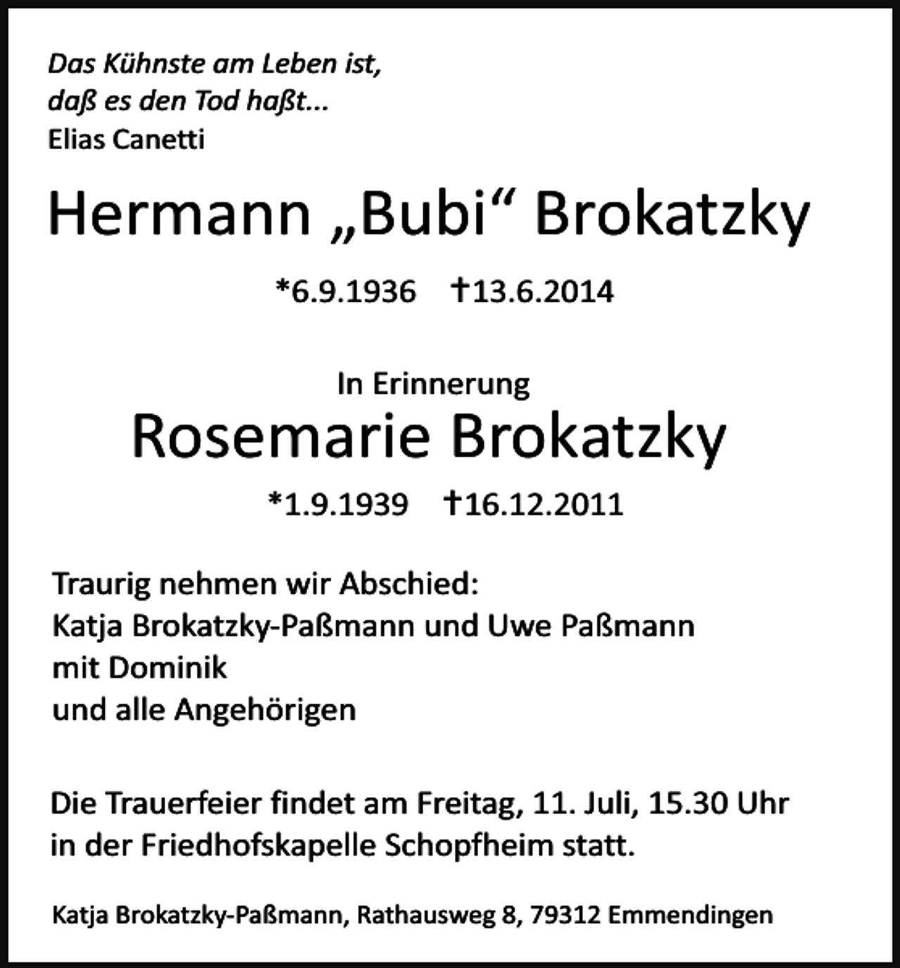 <p>Das Kühnste am Leben ist,<br />daß es den Tod haßt...<br />Elias Canetti</p><p>Hermann „Bubi“ Brokatzky<br />*6.9.1936 …13.6.2014<br />In Erinnerung</p><p>Rosemarie Brokatzky<br />*1.9.1939 …16.12.2011<br />Traurig nehmen wir Abschied:<br />Katja Brokatzky-Paßmann und Uwe Paßmann<br />mit Dominik<br />und alle Angehörigen<br />Die Trauerfeier findet am Freitag, 11. Juli, 15.30 Uhr<br />in der Friedhofskapelle Schopfheim statt.<br />Katja Brokatzky-Paßmann, Rathausweg 8, 79312 Emmendingen</p>