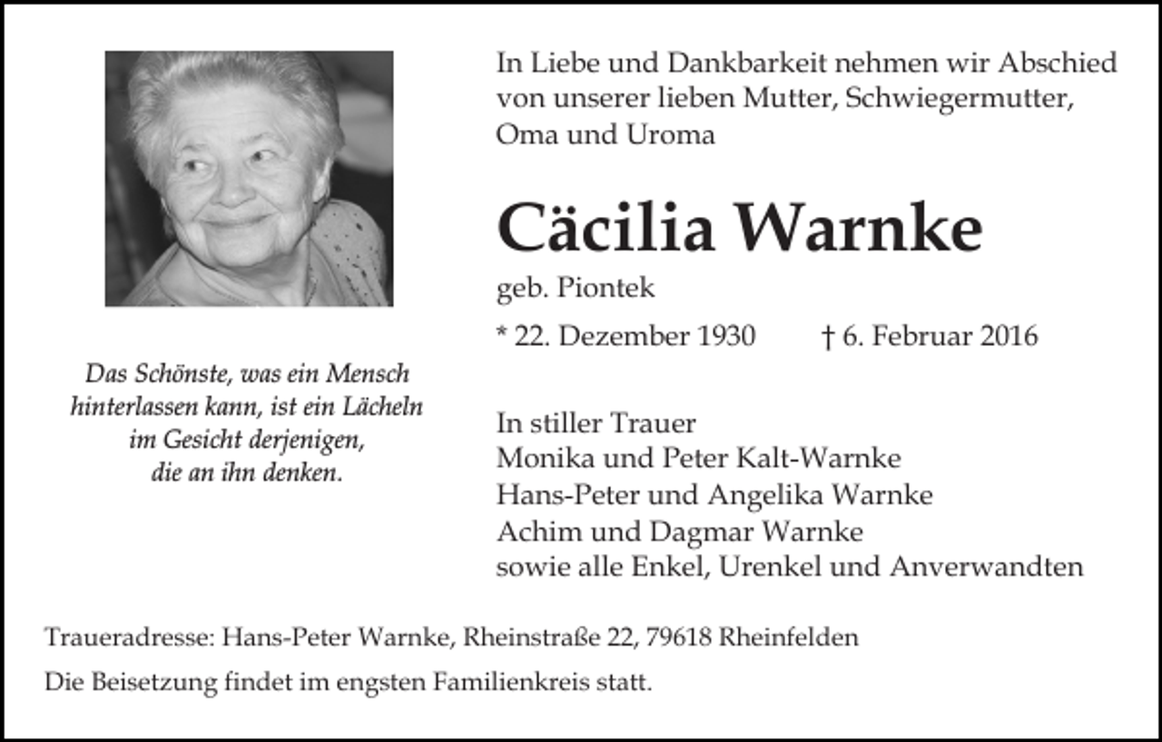 <p>In Liebe und Dankbarkeit nehmen wir Abschied<br />von unserer lieben Mutter, Schwiegermutter,<br />Oma und Uroma</p><p>Cäcilia Warnke<br />geb. Piontek<br />* 22. Dezember 1930<br />Das Schönste, was ein Mensch<br />hinterlassen kann, ist ein Lächeln<br />im Gesicht derjenigen,<br />die an ihn denken.</p><p>† 6. Februar 2016</p><p>In stiller Trauer<br />Monika und Peter Kalt-Warnke<br />Hans-Peter und Angelika Warnke<br />Achim und Dagmar Warnke<br />sowie alle Enkel, Urenkel und Anverwandten</p><p>Traueradresse: Hans-Peter Warnke, Rheinstraße 22, 79618 Rheinfelden<br />Die Beisetzung findet im engsten Familienkreis statt.</p>