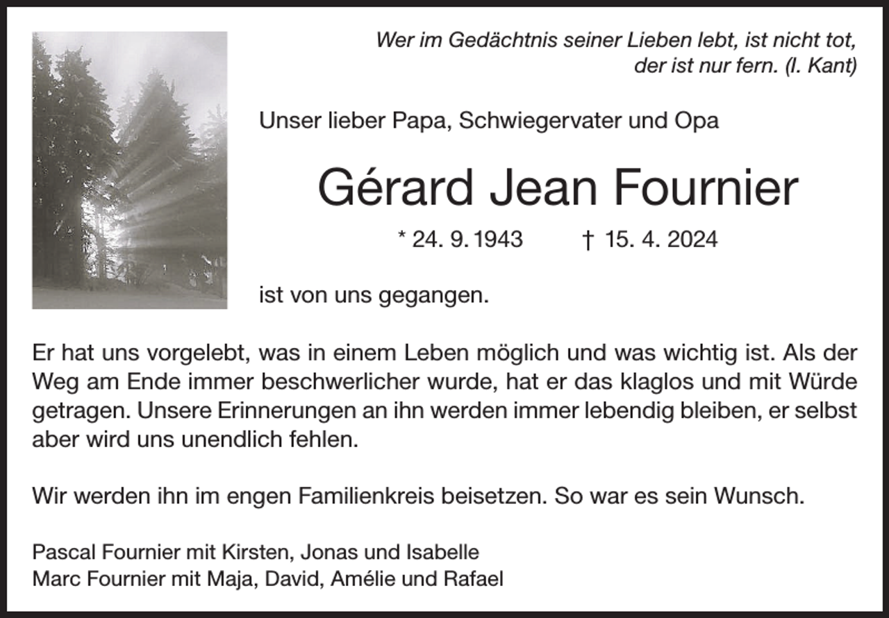 <p>Wer im Gedächtnis seiner Lieben lebt, ist nicht tot,<br />der ist nur fern. (I. Kant)</p><p>Unser lieber Papa, Schwiegervater und Opa</p><p>Gérard Jean Fournier<br />* 24. 9. 1943</p><p>† 15. 4. 2024</p><p>ist von uns gegangen.<br />Er hat uns vorgelebt, was in einem Leben möglich und was wichtig ist. Als der<br />Weg am Ende immer beschwerlicher wurde, hat er das klaglos und mit Würde<br />getragen. Unsere Erinnerungen an ihn werden immer lebendig bleiben, er selbst<br />aber wird uns unendlich fehlen.<br />Wir werden ihn im engen Familienkreis beisetzen. So war es sein Wunsch.<br />Pascal Fournier mit Kirsten, Jonas und Isabelle<br />Marc Fournier mit Maja, David, Amélie und Rafael</p>