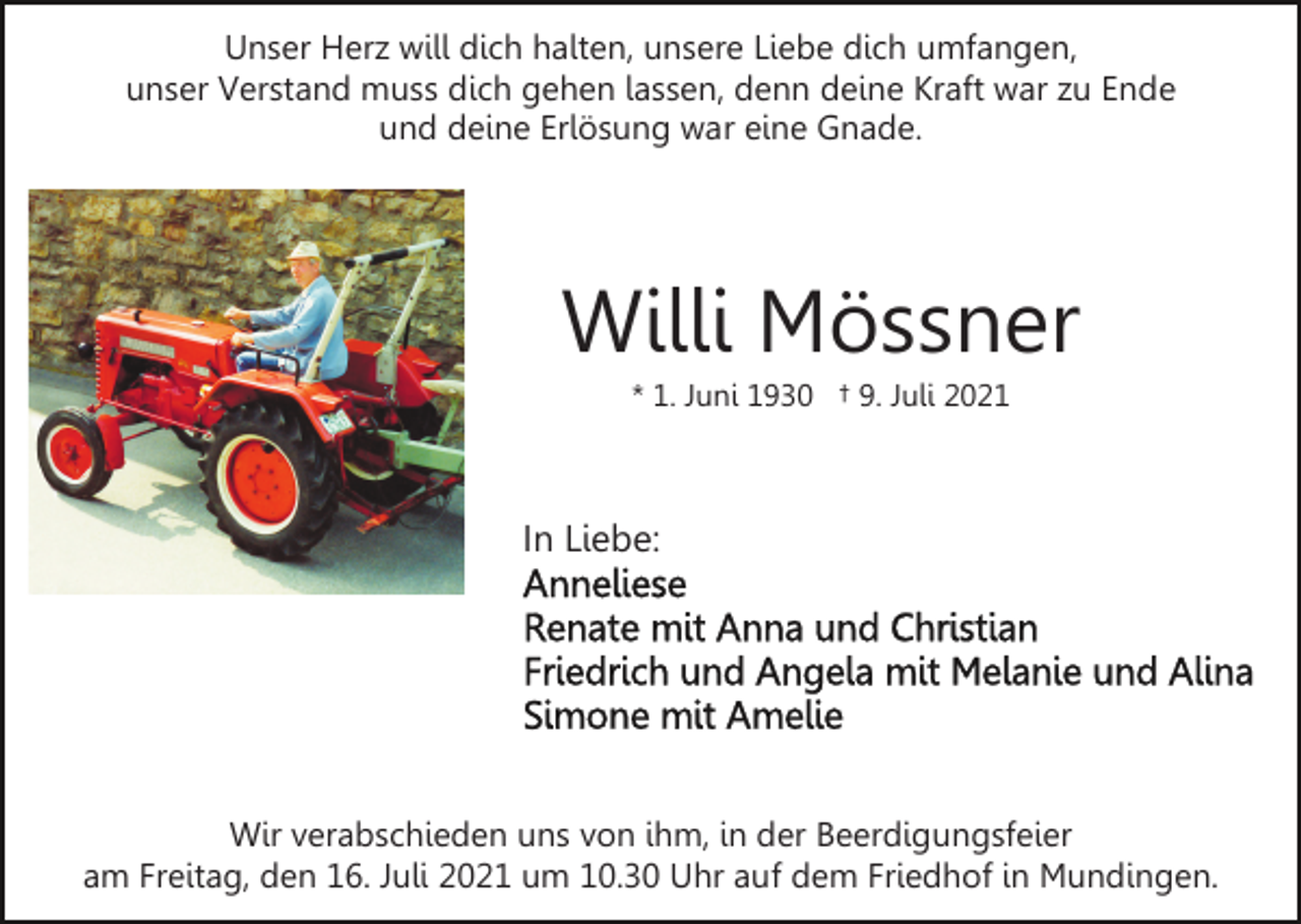 <p>Unser Herz will dich halten, unsere Liebe dich umfangen,<br />unser Verstand muss dich gehen lassen, denn deine Kraft war zu Ende<br />und deine Erlösung war eine Gnade.</p><p>Willi Mössner<br />* 1. Juni 1930 † 9. Juli 2021</p><p>In Liebe:</p><p>Wir verabschieden uns von ihm, in der Beerdigungsfeier<br />am Freitag, den 16. Juli 2021 um 10.30 Uhr auf dem Friedhof in Mundingen.</p>