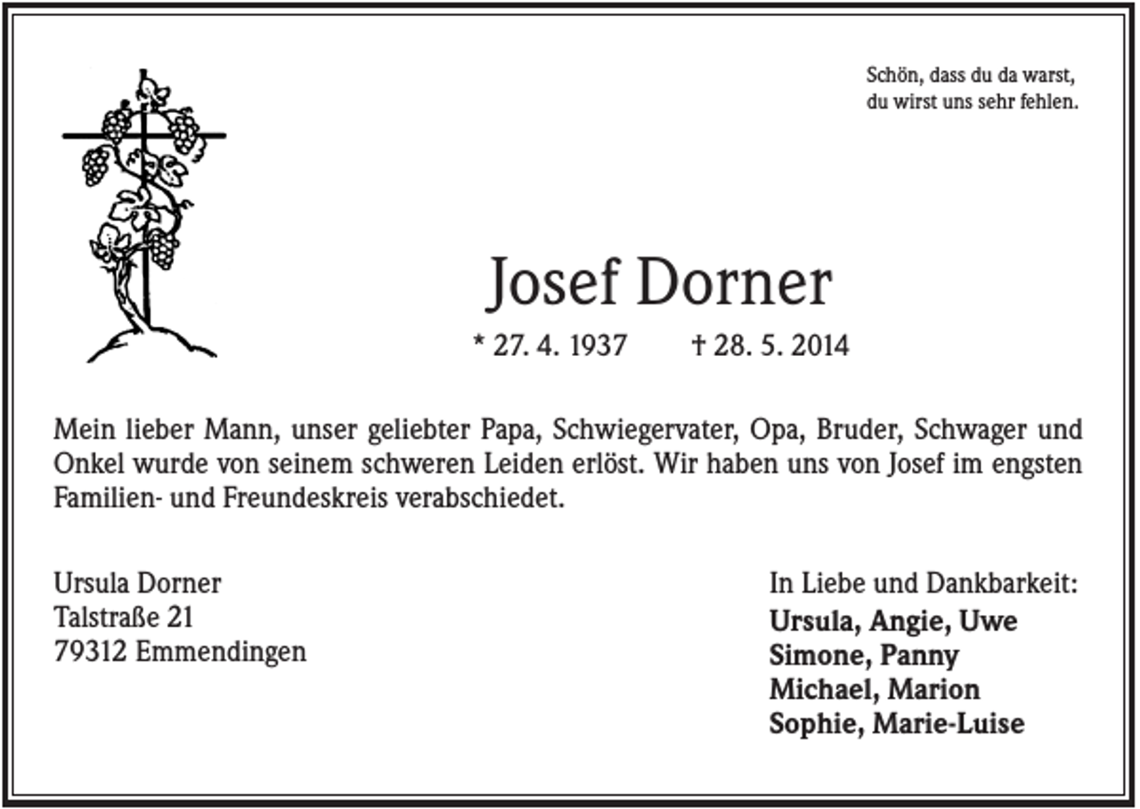 <p>Schön, dass du da warst,<br />du wirst uns sehr fehlen.</p><p>Josef Dorner<br />* 27. 4. 1937</p><p>† 28. 5. 2014</p><p>Mein lieber Mann, unser geliebter Papa, Schwiegervater, Opa, Bruder, Schwager und<br />Onkel wurde von seinem schweren Leiden erlöst. Wir haben uns von Josef im engsten<br />Familien- und Freundeskreis verabschiedet.<br />Ursula Dorner<br />Talstraße 21<br />79312 Emmendingen</p><p>In Liebe und Dankbarkeit:<br />Ursula, Angie, Uwe<br />Simone, Panny<br />Michael, Marion<br />Sophie, Marie-Luise</p>