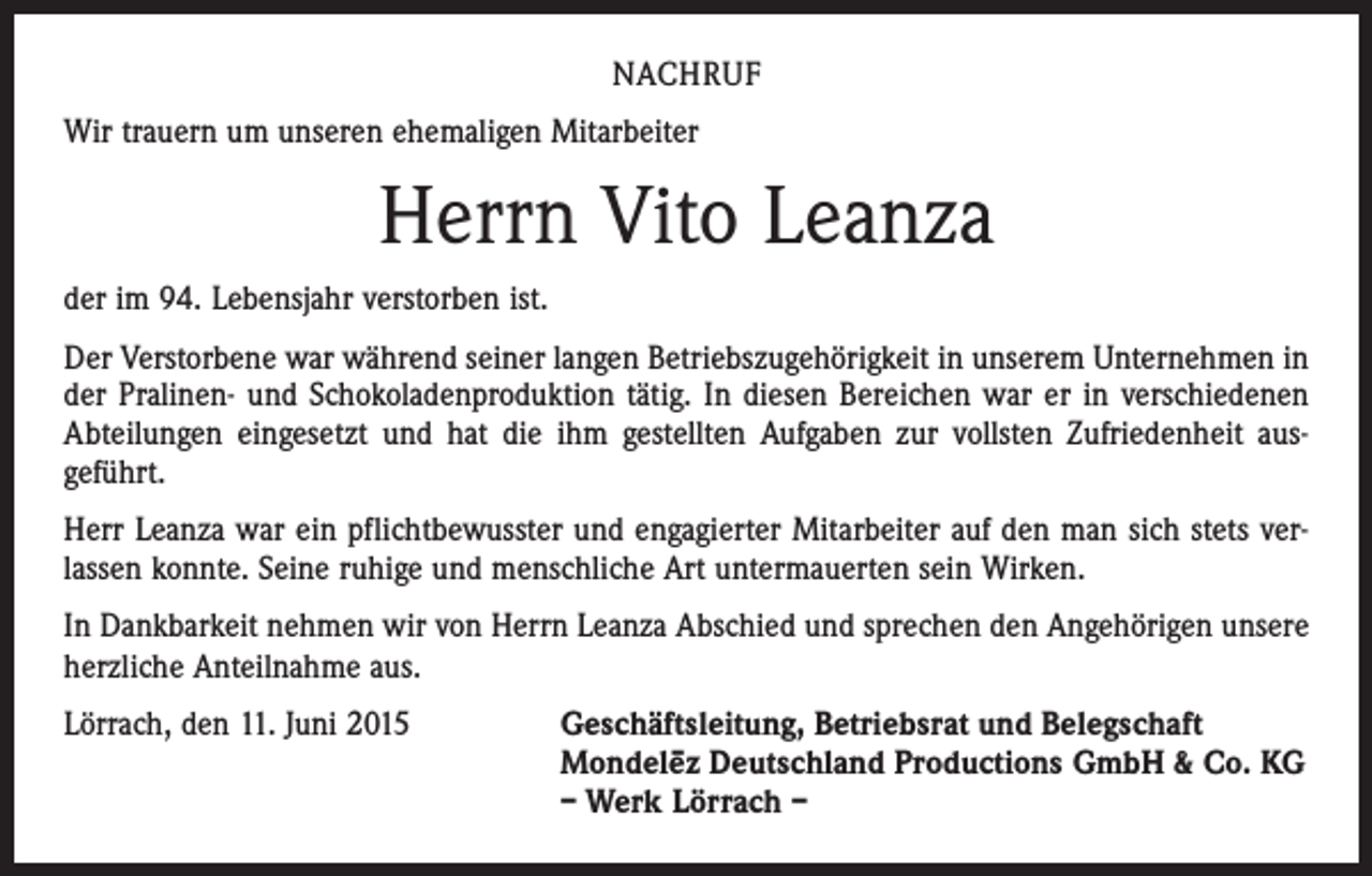 <p>NACHRUF<br />Wir trauern um unseren ehemaligen Mitarbeiter</p><p>Herrn Vito Leanza<br />der im 94. Lebensjahr verstorben ist.<br />Der Verstorbene war während seiner langen Betriebszugehörigkeit in unserem Unternehmen in<br />der Pralinen- und Schokoladenproduktion tätig. In diesen Bereichen war er in verschiedenen<br />Abteilungen eingesetzt und hat die ihm gestellten Aufgaben zur vollsten Zufriedenheit aus­<br />geführt.<br />Herr Leanza war ein pflichtbewusster und engagierter Mitarbeiter auf den man sich stets ver­<br />lassen konnte. Seine ruhige und menschliche Art untermauerten sein Wirken.<br />In Dankbarkeit nehmen wir von Herrn Leanza Abschied und sprechen den Angehörigen unsere<br />herzliche Anteilnahme aus.<br />Lörrach, den 11. Juni 2015</p><p>Geschäftsleitung, Betriebsrat und Belegschaft<br />Mondele–z Deutschland Productions GmbH &amp; Co. KG<br />– Werk Lörrach –</p>