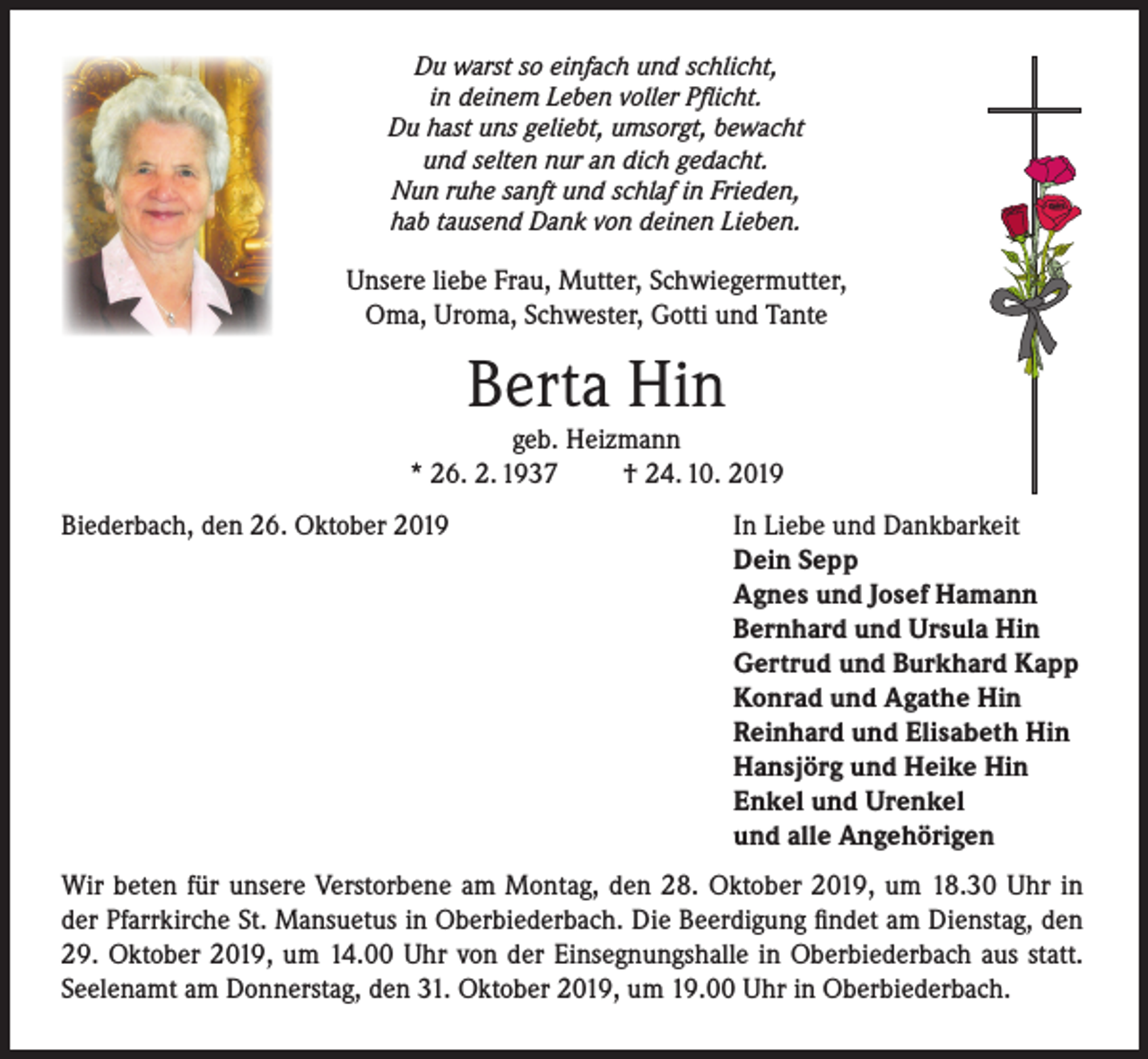 <p>Du warst so einfach und schlicht,<br />in deinem Leben voller Pflicht.<br />Du hast uns geliebt, umsorgt, bewacht<br />und selten nur an dich gedacht.<br />Nun ruhe sanft und schlaf in Frieden,<br />hab tausend Dank von deinen Lieben.</p><p>Unsere liebe Frau, Mutter, Schwiegermutter,<br />Oma, Uroma, Schwester, Gotti und Tante</p><p>Berta Hin</p><p>geb. Heizmann<br />* 26. 2. 1937<br />† 24. 10. 2019<br />Biederbach, den 26. Oktober 2019</p><p>In Liebe und Dankbarkeit<br />Dein Sepp<br />Agnes und Josef Hamann<br />Bernhard und Ursula Hin<br />Gertrud und Burkhard Kapp<br />Konrad und Agathe Hin<br />Reinhard und Elisabeth Hin<br />Hansjörg und Heike Hin<br />Enkel und Urenkel<br />und alle Angehörigen</p><p>Wir beten für unsere Verstorbene am Montag, den 28. Oktober 2019, um 18.30 Uhr in<br />der Pfarrkirche St. Mansuetus in Oberbiederbach. Die Beerdigung findet am Dienstag, den<br />29. Oktober 2019, um 14.00 Uhr von der Einsegnungshalle in Oberbiederbach aus statt.<br />Seelenamt am Donnerstag, den 31. Oktober 2019, um 19.00 Uhr in Oberbiederbach.</p>