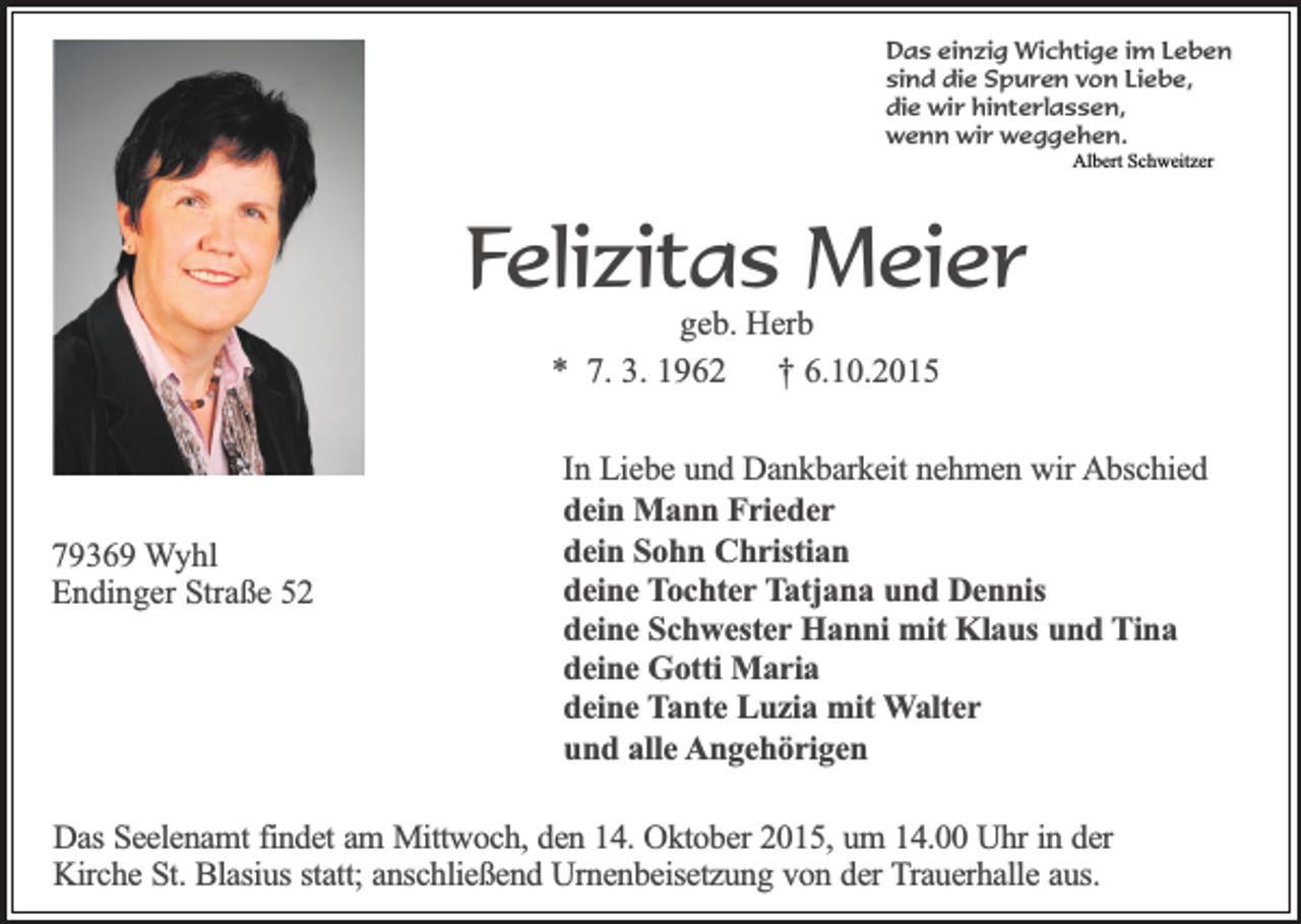 <p>Das einzig Wichtige im Leben<br />sind die Spuren von Liebe,<br />die wir hinterlassen,<br />wenn wir weggehen.<br />Albert Schweitzer</p><p>Felizitas Meier<br />geb. Herb<br />* 7. 3. 1962 † 6.10.2015</p><p>79369 Wyhl<br />Endinger Straße 52</p><p>In Liebe und Dankbarkeit nehmen wir Abschied<br />dein Mann Frieder<br />dein Sohn Christian<br />deine Tochter Tatjana und Dennis<br />deine Schwester Hanni mit Klaus und Tina<br />deine Gotti Maria<br />deine Tante Luzia mit Walter<br />und alle Angehörigen</p><p>Das Seelenamt findet am Mittwoch, den 14. Oktober 2015, um 14.00 Uhr in der<br />Kirche St. Blasius statt; anschließend Urnenbeisetzung von der Trauerhalle aus.</p>