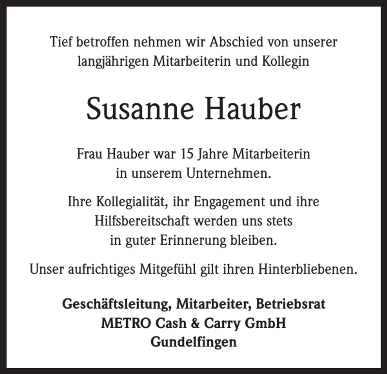 <p>Tief betroffen nehmen wir Abschied von unserer<br />langjährigen Mitarbeiterin und Kollegin</p><p>Susanne Hauber<br />Frau Hauber war 15 Jahre Mitarbeiterin<br />in unserem Unternehmen.<br />Ihre Kollegialität, ihr Engagement und ihre<br />Hilfsbereitschaft werden uns stets<br />in guter Erinnerung bleiben.<br />Unser aufrichtiges Mitgefühl gilt ihren Hinterbliebenen.<br />Geschäftsleitung, Mitarbeiter, Betriebsrat<br />METRO Cash &amp; Carry GmbH<br />Gundelfingen</p>