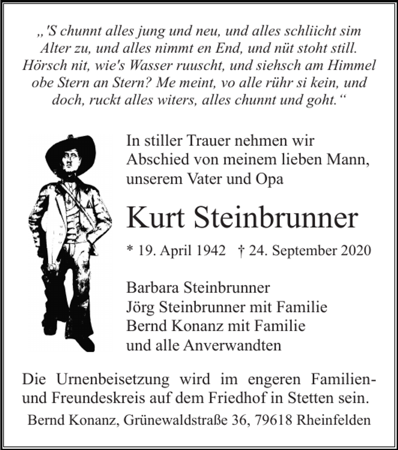 <p>„'S chunnt alles jung und neu, und alles schliicht sim<br />Alter zu, und alles nimmt en End, und nüt stoht still.<br />Hörsch nit, wie's Wasser ruuscht, und siehsch am Himmel<br />obe Stern an Stern? Me meint, vo alle rühr si kein, und<br />doch, ruckt alles witers, alles chunnt und goht.“</p><p>In stiller Trauer nehmen wir<br />Abschied von meinem lieben Mann,<br />unserem Vater und Opa</p><p>Kurt Steinbrunner<br />* 19. April 1942 † 24. September 2020</p><p>Barbara Steinbrunner<br />Jörg Steinbrunner mit Familie<br />Bernd Konanz mit Familie<br />und alle Anverwandten<br />Die Urnenbeisetzung wird im engeren Familienund Freundeskreis auf dem Friedhof in Stetten sein.<br />Bernd Konanz, Grünewaldstraße 36, 79618 Rheinfelden</p>