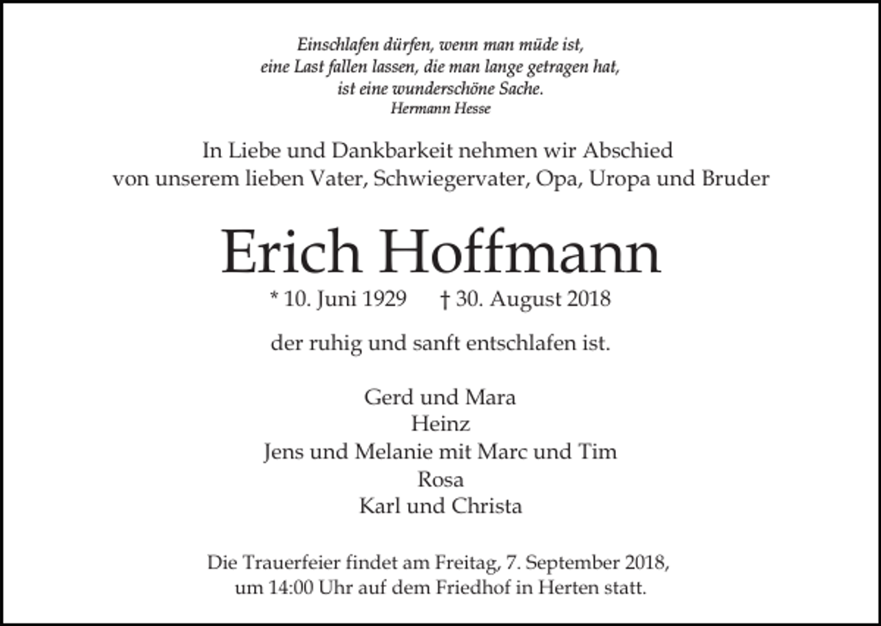 <p>Einschlafen dürfen, wenn man müde ist,<br />eine Last fallen lassen, die man lange getragen hat,<br />ist eine wunderschöne Sache.<br />Hermann Hesse</p><p>In Liebe und Dankbarkeit nehmen wir Abschied<br />von unserem lieben Vater, Schwiegervater, Opa, Uropa und Bruder</p><p>Erich Hoffmann<br />* 10. Juni 1929</p><p>† 30. August 2018</p><p>der ruhig und sanft entschlafen ist.<br />Gerd und Mara<br />Heinz<br />Jens und Melanie mit Marc und Tim<br />Rosa<br />Karl und Christa<br />Die Trauerfeier findet am Freitag, 7. September 2018,<br />um 14:00 Uhr auf dem Friedhof in Herten statt.</p>