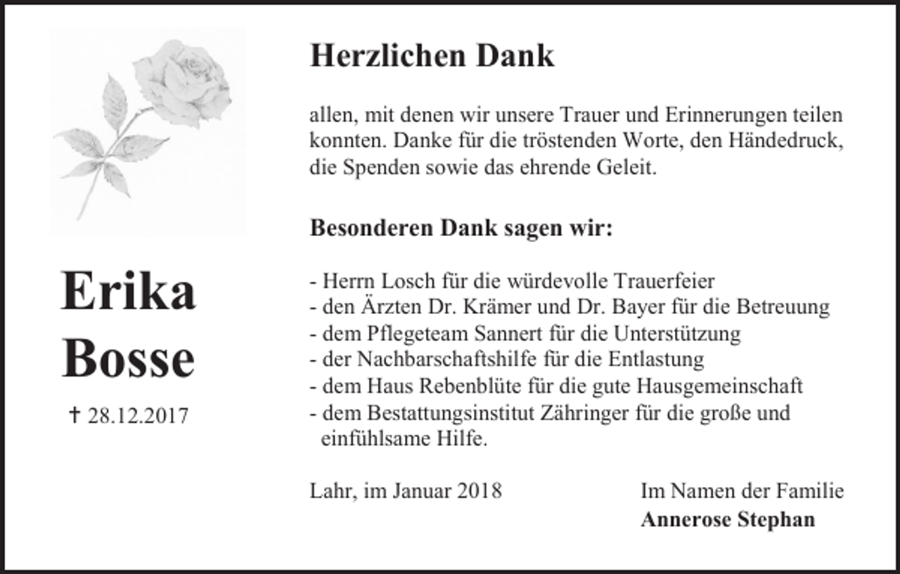 <p>Herzlichen Dank<br />allen, mit denen wir unsere Trauer und Erinnerungen teilen<br />konnten. Danke für die tröstenden Worte, den Händedruck,<br />die Spenden sowie das ehrende Geleit.</p><p>Besonderen Dank sagen wir:</p><p>Erika<br />Bosse<br /> 28.12.2017</p><p>- Herrn Losch für die würdevolle Trauerfeier<br />- den Ärzten Dr. Krämer und Dr. Bayer für die Betreuung<br />- dem Pflegeteam Sannert für die Unterstützung<br />- der Nachbarschaftshilfe für die Entlastung<br />- dem Haus Rebenblüte für die gute Hausgemeinschaft<br />- dem Bestattungsinstitut Zähringer für die große und<br />einfühlsame Hilfe.<br />Lahr, im Januar 2018</p><p>Im Namen der Familie<br />Annerose Stephan</p>