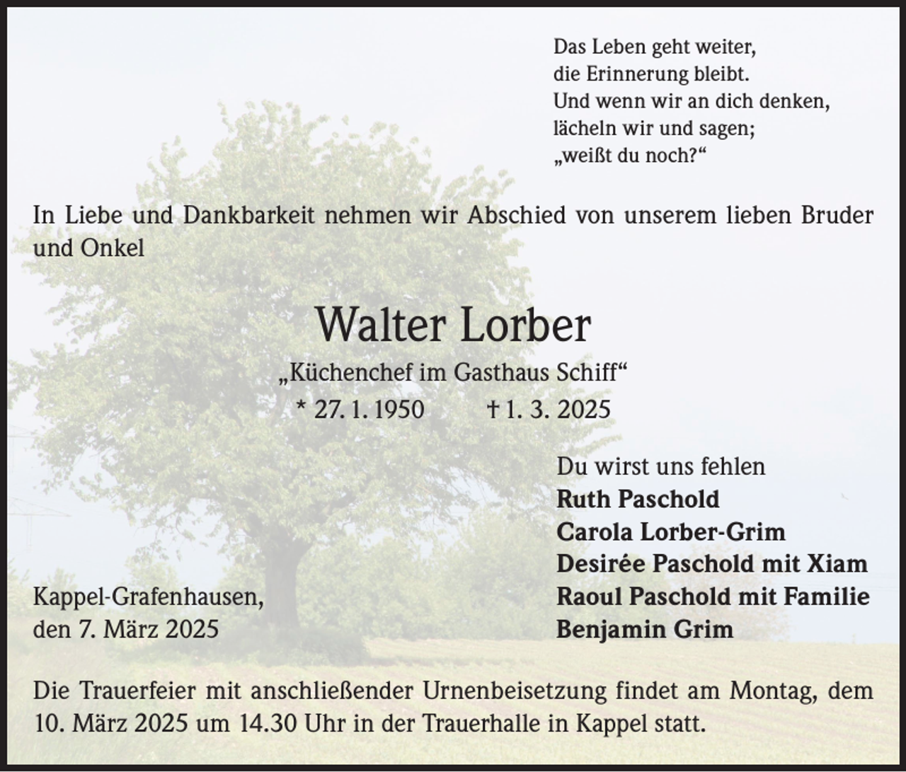 <p>Das Leben geht weiter,<br />die Erinnerung bleibt.<br />Und wenn wir an dich denken,<br />lächeln wir und sagen;<br />„weißt du noch?“</p><p>In Liebe und Dankbarkeit nehmen wir Abschied von unserem lieben Bruder<br />und Onkel</p><p>Walter Lorber<br />„Küchenchef im Gasthaus Schiff“<br />* 27. 1. 1950<br />† 1. 3. 2025</p><p>Kappel-Grafenhausen,<br />den 7. März 2025</p><p>Du wirst uns fehlen<br />Ruth Paschold<br />Carola Lorber-Grim<br />Desirée Paschold mit Xiam<br />Raoul Paschold mit Familie<br />Benjamin Grim</p><p>Die Trauerfeier mit anschließender Urnenbeisetzung findet am Montag, dem<br />10. März 2025 um 14.30 Uhr in der Trauerhalle in Kappel statt.</p>