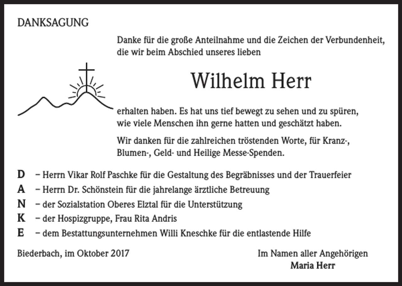 <p>DANKSAGUNG<br />Danke für die große Anteilnahme und die Zeichen der Verbundenheit,<br />die wir beim Abschied unseres lieben</p><p>Wilhelm Herr<br />erhalten haben. Es hat uns tief bewegt zu sehen und zu spüren,<br />wie viele Menschen ihn gerne hatten und geschätzt haben.<br />Wir danken für die zahlreichen tröstenden Worte, für Kranz-,<br />Blumen-, Geld- und Heilige Messe-Spenden.</p><p>D<br />A<br />N<br />K<br />E</p><p>– Herrn Vikar Rolf Paschke für die Gestaltung des Begräbnisses und der Trauerfeier<br />– Herrn Dr. Schönstein für die jahrelange ärztliche Betreuung<br />– der Sozialstation Oberes Elztal für die Unterstützung<br />– der Hospizgruppe, Frau Rita Andris<br />– dem Bestattungsunternehmen Willi Kneschke für die entlastende Hilfe</p><p>Biederbach, im Oktober 2017</p><p>Im Namen aller Angehörigen<br />Maria Herr</p>