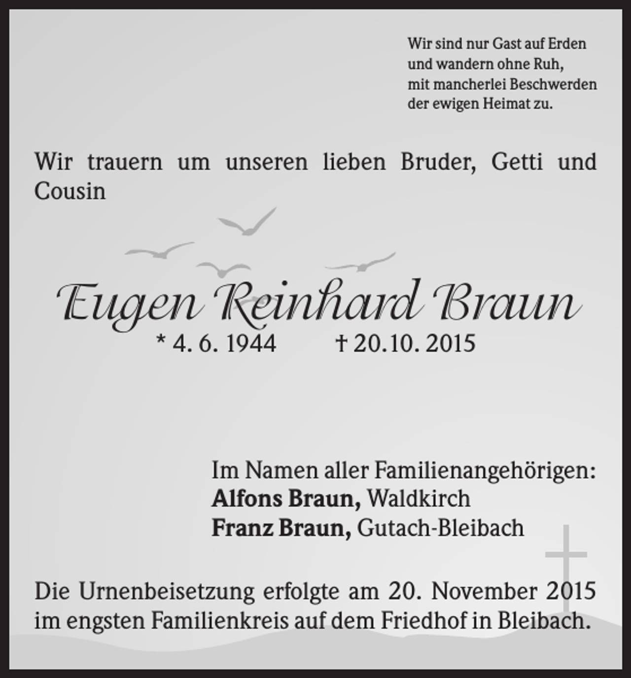 <p>Wir sind nur Gast auf Erden<br />und wandern ohne Ruh,<br />mit mancherlei Beschwerden<br />der ewigen Heimat zu.</p><p>Wir trauern um unseren lieben Bruder, Getti und<br />Cousin</p><p>Eugen Reinhard Braun<br />* 4. 6. 1944</p><p>† 20.10. 2015</p><p>Im Namen aller Familienangehörigen:<br />Alfons Braun, Waldkirch<br />Franz Braun, Gutach-Bleibach<br />Die Urnenbeisetzung erfolgte am 20. November 2015<br />im engsten Familienkreis auf dem Friedhof in Bleibach.</p>