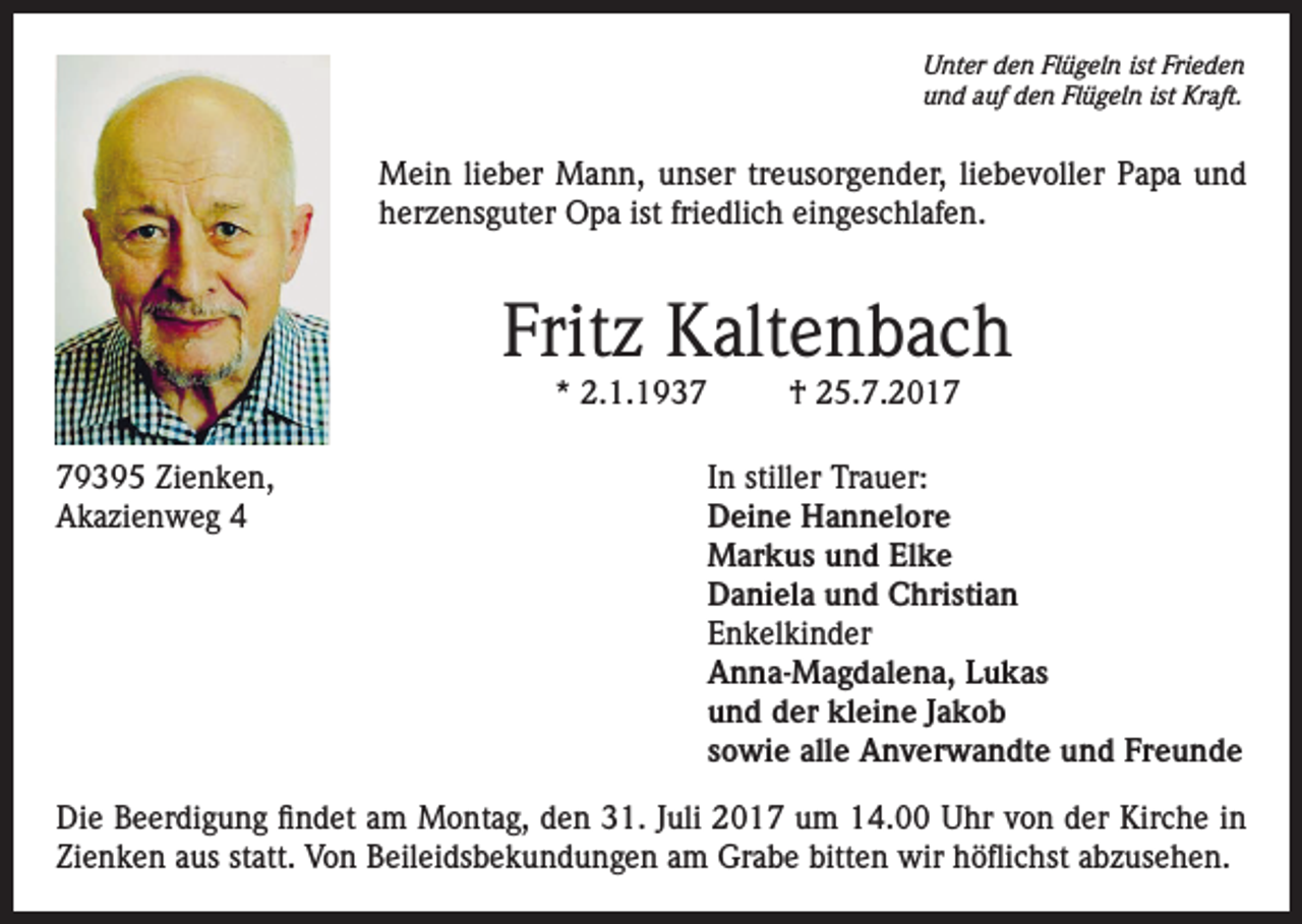 <p>Unter den Flügeln ist Frieden<br />und auf den Flügeln ist Kraft.</p><p>Mein lieber Mann, unser treusorgender, liebevoller Papa und<br />herzensguter Opa ist friedlich eingeschlafen.</p><p>Fritz Kaltenbach<br />* 2.1.1937</p><p>† 25.7.2019395 Zienken,<br />In stiller Trauer:<br />Akazienweg 4 Deine Hannelore<br />Markus und Elke<br />Daniela und Christian<br />Enkelkinder<br />Anna-Magdalena, Lukas<br />und der kleine Jakob<br />sowie alle Anverwandte und Freunde<br />Die Beerdigung findet am Montag, den 31. Juli 2017 um 14.00 Uhr von der Kirche in<br />Zienken aus statt. Von Beileidsbekundungen am Grabe bitten wir höflichst abzusehen.</p>