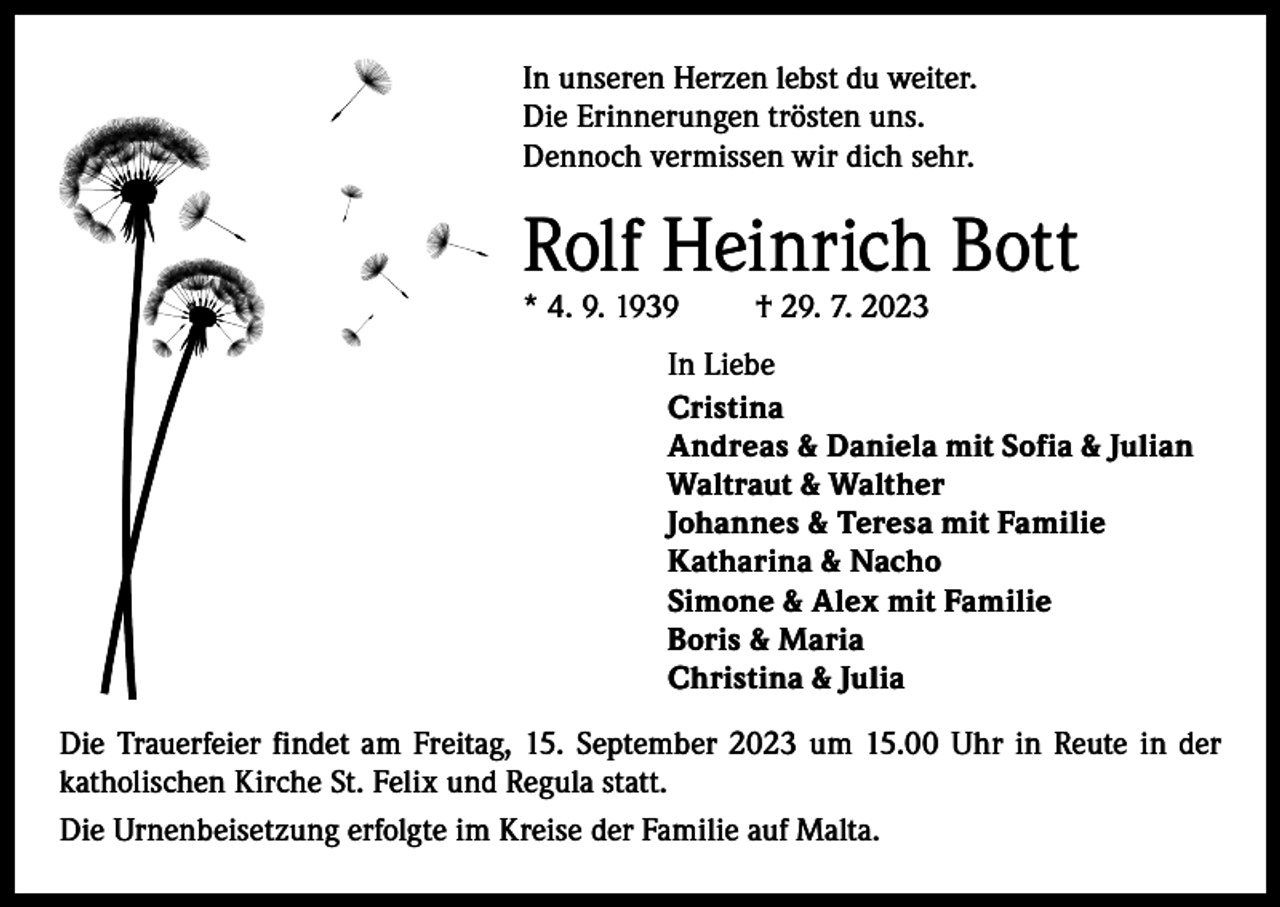 <p>In unseren Herzen lebst du weiter.<br />Die Erinnerungen trösten uns.<br />Dennoch vermissen wir dich sehr.</p><p>Rolf Heinrich Bott<br />* 4. 9. 1939</p><p>† 29. 7. 2023</p><p>In Liebe<br />Cristina<br />Andreas &amp; Daniela mit Sofia &amp; Julian<br />Waltraut &amp; Walther<br />Johannes &amp; Teresa mit Familie<br />Katharina &amp; Nacho<br />Simone &amp; Alex mit Familie<br />Boris &amp; Maria<br />Christina &amp; Julia<br />Die Trauerfeier findet am Freitag, 15. September 2023 um 15.00 Uhr in Reute in der<br />­katholischen Kirche St. Felix und Regula statt.<br />Die Urnenbeisetzung erfolgte im Kreise der Familie auf Malta.</p>