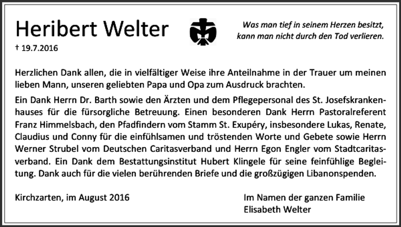 <p>Heribert Welter</p><p>Was man tief in seinem Herzen besitzt,<br />kann man nicht durch den Tod verlieren.</p><p>† 19.7.2016</p><p>Herzlichen Dank allen, die in vielfältiger Weise ihre Anteilnahme in der Trauer um meinen<br />lieben Mann, unseren geliebten Papa und Opa zum Ausdruck brachten.<br />Ein Dank Herrn Dr. Barth sowie den Ärzten und dem Pflegepersonal des St. Josefskrankenhauses für die fürsorgliche Betreuung. Einen besonderen Dank Herrn Pastoralreferent<br />Franz Himmelsbach, den Pfadfindern vom Stamm St. Exupéry, insbesondere Lukas, Renate,<br />Claudius und Conny für die einfühlsamen und tröstenden Worte und Gebete sowie Herrn<br />Werner Strubel vom Deutschen Caritasverband und Herrn Egon Engler vom Stadtcaritasverband. Ein Dank dem Bestattungsinstitut Hubert Klingele für seine feinfühlige Begleitung. Dank auch für die vielen berührenden Briefe und die großzügigen Libanonspenden.<br />Kirchzarten, im August 2016</p><p>Im Namen der ganzen Familie<br />Elisabeth Welter</p>