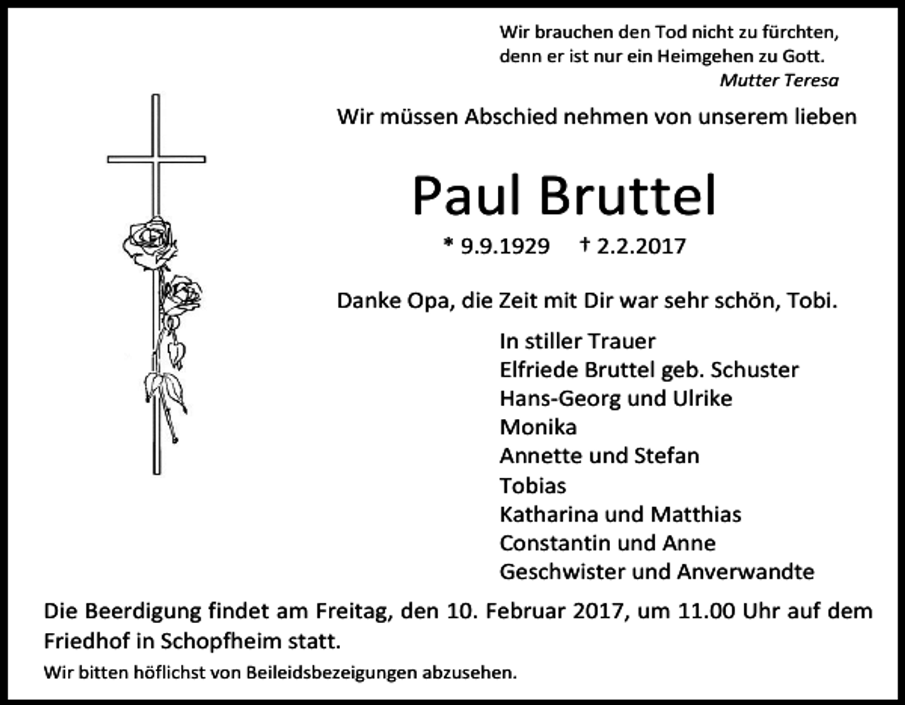 <p>Wir brauchen den Tod nicht zu fürchten,<br />denn er ist nur ein Heimgehen zu Gott.<br />Mutter Teresa</p><p>Wir müssen Abschied nehmen von unserem lieben</p><p>Paul Bruttel<br />* 9.9.1929</p><p>† 2.2.2017</p><p>Danke Opa, die Zeit mit Dir war sehr schön, Tobi.<br />In stiller Trauer<br />Elfriede Bruttel geb. Schuster<br />Hans-Georg und Ulrike<br />Monika<br />Annette und Stefan<br />Tobias<br />Katharina und Matthias<br />Constantin und Anne<br />Geschwister und Anverwandte<br />Die Beerdigung findet am Freitag, den 10. Februar 2017, um 11.00 Uhr auf dem<br />Friedhof in Schopfheim statt.<br />Wir bitten höflichst von Beileidsbezeigungen abzusehen.</p>