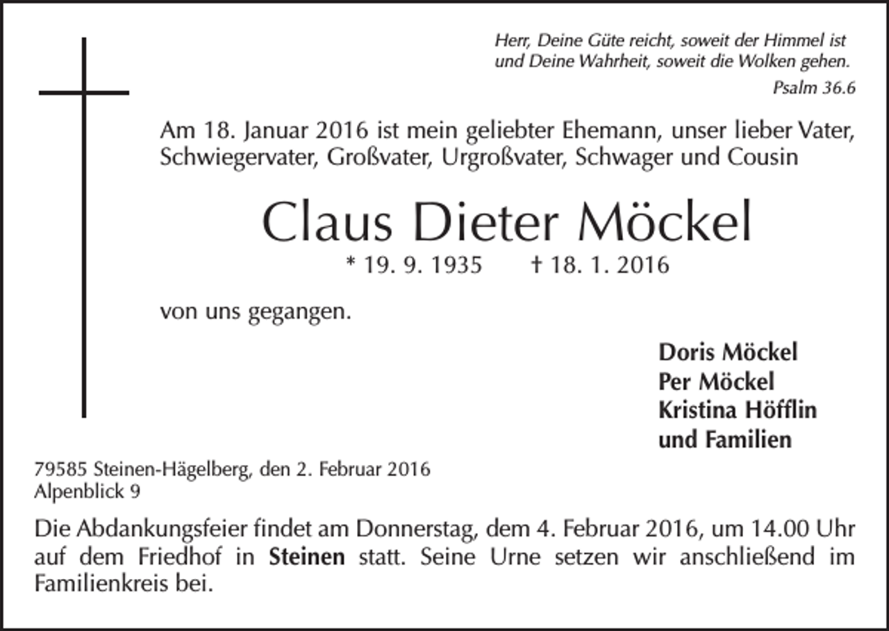 <p>Herr, Deine Güte reicht, soweit der Himmel ist<br />und Deine Wahrheit, soweit die Wolken gehen.</p><p>Psalm 36.6</p><p>Am 18. Januar 2016 ist mein geliebter Ehemann, unser lieber Vater,<br />Schwiegervater, Großvater, Urgroßvater, Schwager und Cousin</p><p>Claus Dieter Möckel<br />* 19. 9. 1935 † 18. 1. 2016</p><p>von uns gegangen.<br />Doris Möckel<br />Per Möckel<br />Kristina Höfflin<br />und Familien<br />79585 Steinen-Hägelberg, den 2. Februar 2016<br />Alpenblick 9</p><p>Die Abdankungsfeier findet am Donnerstag, dem 4. Februar 2016, um 14.00 Uhr<br />auf dem Friedhof in Steinen statt. Seine Urne setzen wir anschließend im<br />Familienkreis bei.</p>