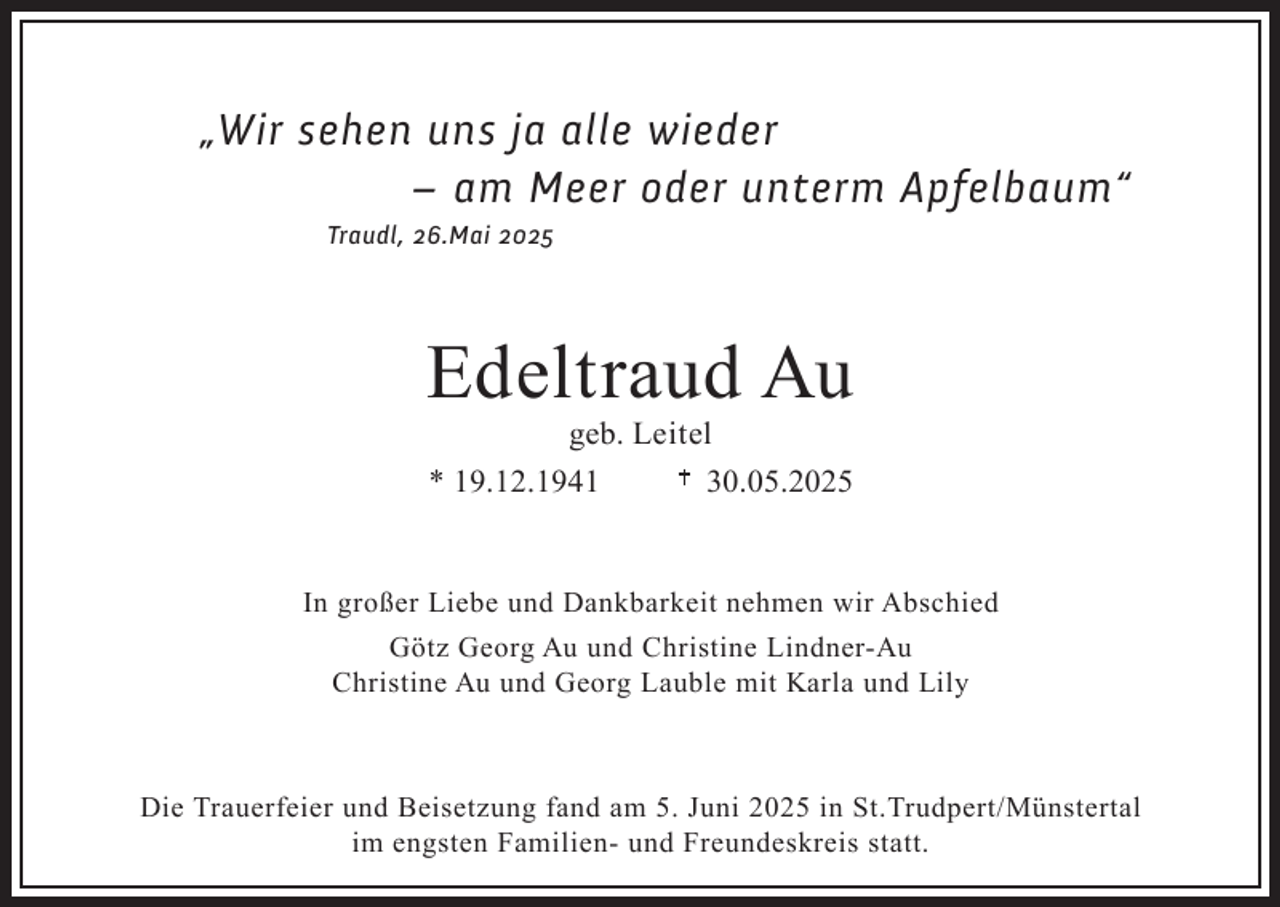 <p>„Wir sehen uns ja alle wieder<br />– am Meer oder unterm Apfelbaum“<br />Traudl, 26.Mai 2025</p><p>Edeltraud Au<br />geb. Leitel<br />* 19.12.1941<br />30.05.2025</p><p>In großer Liebe und Dankbarkeit nehmen wir Abschied<br />Götz Georg Au und Christine Lindner-Au<br />Christine Au und Georg Lauble mit Karla und Lily</p><p>Die Trauerfeier und Beisetzung fand am 5. Juni 2025 in St.Trudpert/Münstertal<br />im engsten Familien- und Freundeskreis statt.</p>