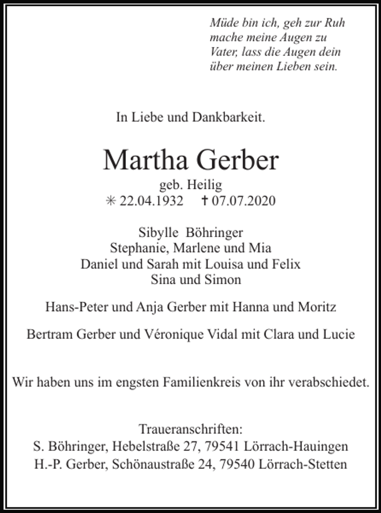 <p>Müde bin ich, geh zur Ruh<br />mache meine Augen zu<br />Vater, lass die Augen dein<br />über meinen Lieben sein.</p><p>In Liebe und Dankbarkeit.</p><p>Martha Gerber<br />geb. Heilig<br />✳ 22.04.1932 ✝ 07.07.2020<br />Sibylle Böhringer<br />Stephanie, Marlene und Mia<br />Daniel und Sarah mit Louisa und Felix<br />Sina und Simon<br />Hans-Peter und Anja Gerber mit Hanna und Moritz<br />Bertram Gerber und Véronique Vidal mit Clara und Lucie<br />Wir haben uns im engsten Familienkreis von ihr verabschiedet.<br />Traueranschriften:<br />S. Böhringer, Hebelstraße 27, 79541 Lörrach-Hauingen<br />H.-P. Gerber, Schönaustraße 24, 79540 Lörrach-Stetten</p>