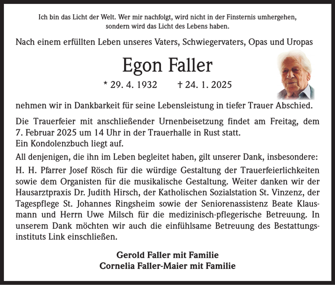<p>Ich bin das Licht der Welt. Wer mir nachfolgt, wird nicht in der Finsternis umhergehen,<br />sondern wird das Licht des Lebens haben.</p><p>Nach einem erfüllten Leben unseres Vaters, Schwiegervaters, Opas und Uropas</p><p>Egon Faller<br />* 29. 4. 1932 † 24. 1. 2025<br />nehmen wir in Dankbarkeit für seine Lebensleistung in tiefer Trauer Abschied.<br />Die Trauerfeier mit anschließender Urnenbeisetzung findet am Freitag, dem<br />7. Februar 2025 um 14 Uhr in der Trauerhalle in Rust statt.<br />Ein Kondolenzbuch liegt auf.<br />All denjenigen, die ihn im Leben begleitet haben, gilt unserer Dank, insbesondere:<br />H. H. Pfarrer Josef Rösch für die würdige Gestaltung der Trauerfeierlichkeiten<br />sowie dem Organisten für die musikalische Gestaltung. Weiter danken wir der<br />Hausarztpraxis Dr. Judith Hirsch, der Katholischen Sozialstation St. Vinzenz, der<br />Tagespflege St. Johannes Ringsheim sowie der Seniorenassistenz Beate Klausmann und Herrn Uwe Milsch für die medizinisch-pflegerische Betreuung. In<br />unserem Dank möchten wir auch die einfühlsame Betreuung des Bestattungsinstituts Link einschließen.<br />Gerold Faller mit Familie<br />Cornelia Faller-Maier mit Familie</p>