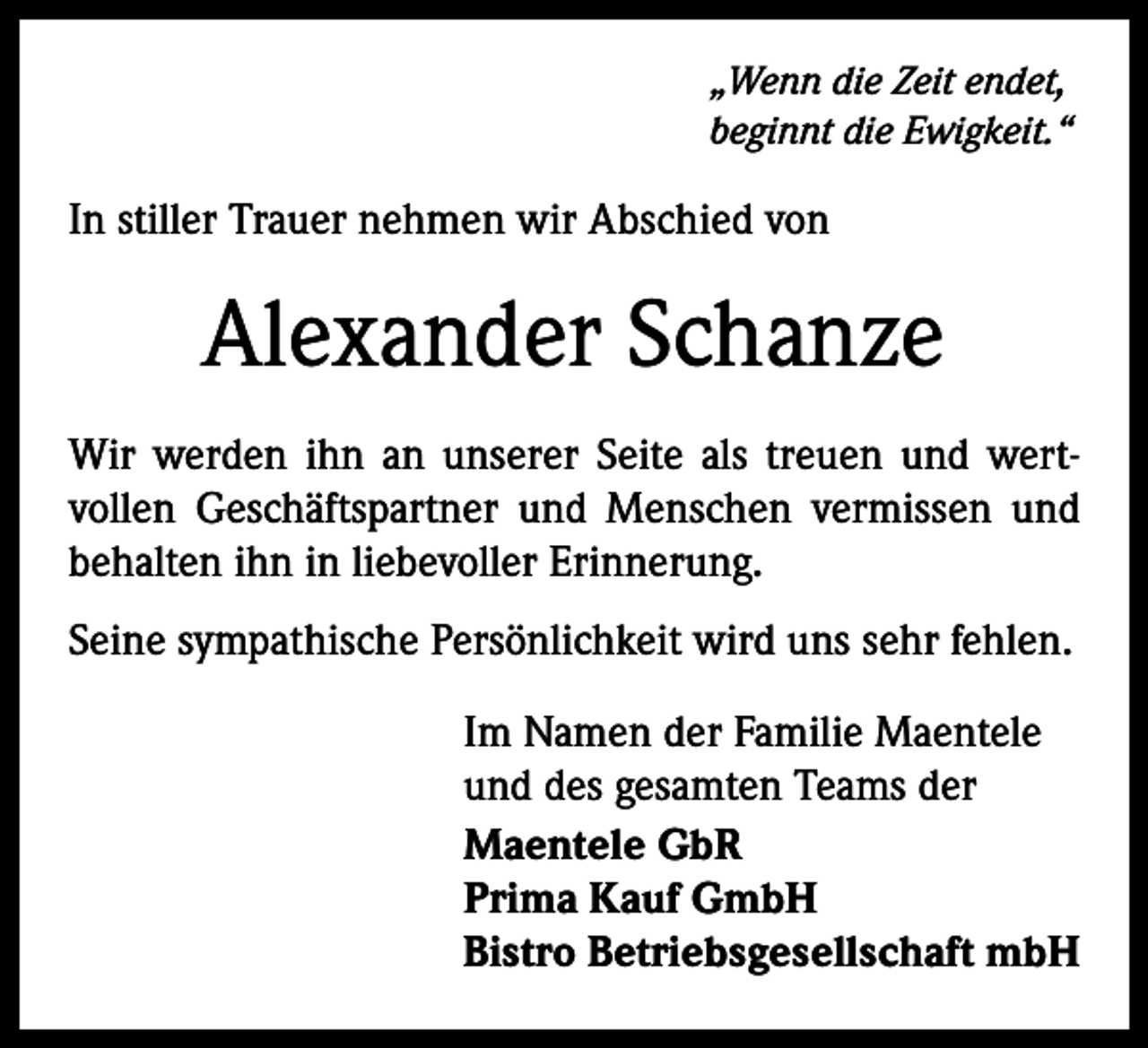 <p>„Wenn die Zeit endet,<br />beginnt die Ewigkeit.“</p><p>In stiller Trauer nehmen wir Abschied von</p><p>Alexander Schanze<br />Wir werden ihn an unserer Seite als treuen und wert­<br />vollen Geschäftspartner und Menschen vermissen und<br />behalten ihn in liebevoller Erinnerung.<br />Seine sympathische Persönlichkeit wird uns sehr fehlen.<br />Im Namen der Familie Maentele<br />und des gesamten Teams der<br />Maentele GbR<br />Prima Kauf GmbH<br />Bistro Betriebsgesellschaft mbH</p>