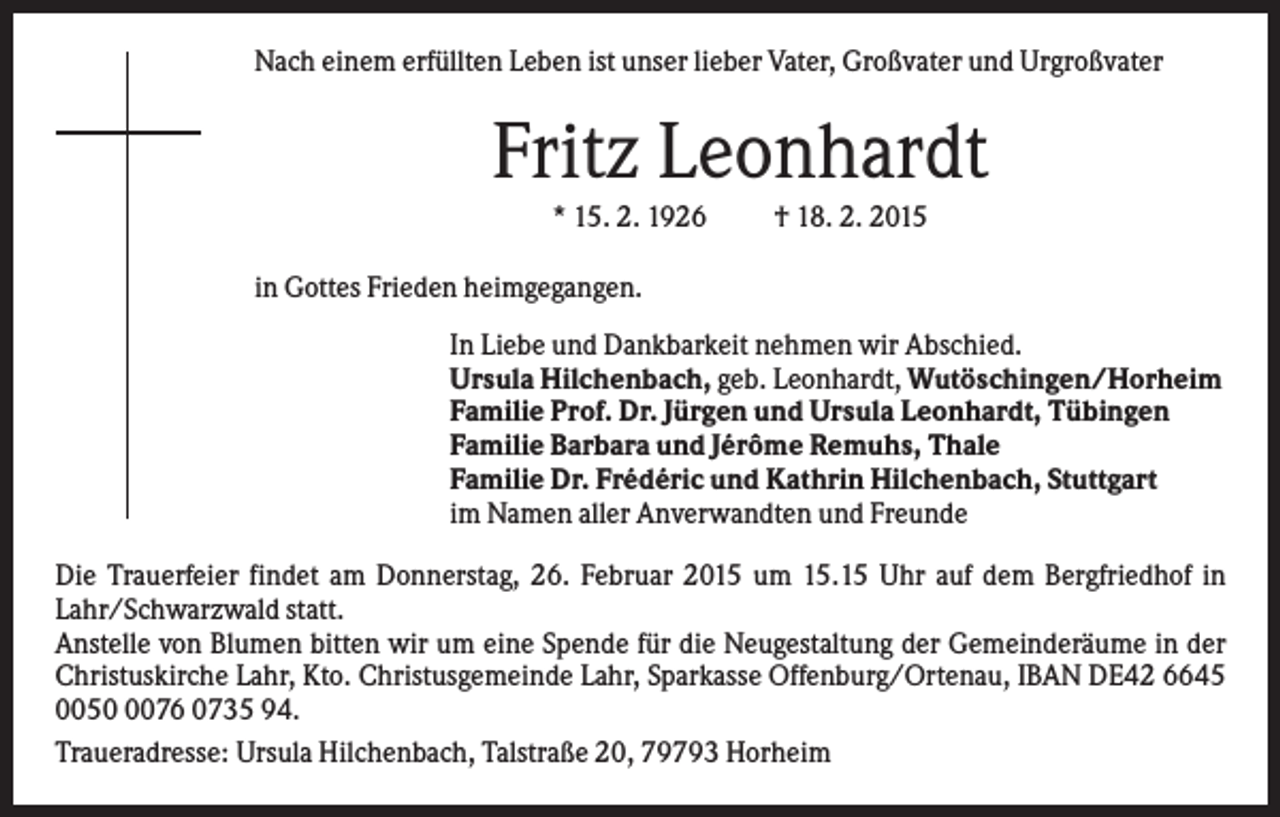<p>Nach einem erfüllten Leben ist unser lieber Vater, Großvater und Urgroßvater</p><p>Fritz Leonhardt<br />* 15. 2. 1926</p><p>† 18. 2. 2015</p><p>in Gottes Frieden heimgegangen.<br />In Liebe und Dankbarkeit nehmen wir Abschied.<br />Ursula Hilchenbach, geb. Leonhardt, Wutöschingen/Horheim<br />Familie Prof. Dr. Jürgen und Ursula Leonhardt, Tübingen<br />Familie Barbara und Jérôme Remuhs, Thale<br />Familie Dr. Frédéric und Kathrin Hilchenbach, Stuttgart<br />im Namen aller Anverwandten und Freunde<br />Die Trauerfeier findet am Donnerstag, 26. Februar 2015 um 15.15 Uhr auf dem Bergfriedhof in<br />Lahr/Schwarzwald statt.<br />Anstelle von Blumen bitten wir um eine Spende für die Neugestaltung der Gemeinderäume in der<br />Christuskirche Lahr, Kto. Christusgemeinde Lahr, Sparkasse Offenburg/Ortenau, IBAN DE42 6645<br />005076 0735 94.<br />Traueradresse: Ursula Hilchenbach, Talstraße 20, 79793 Horheim</p>