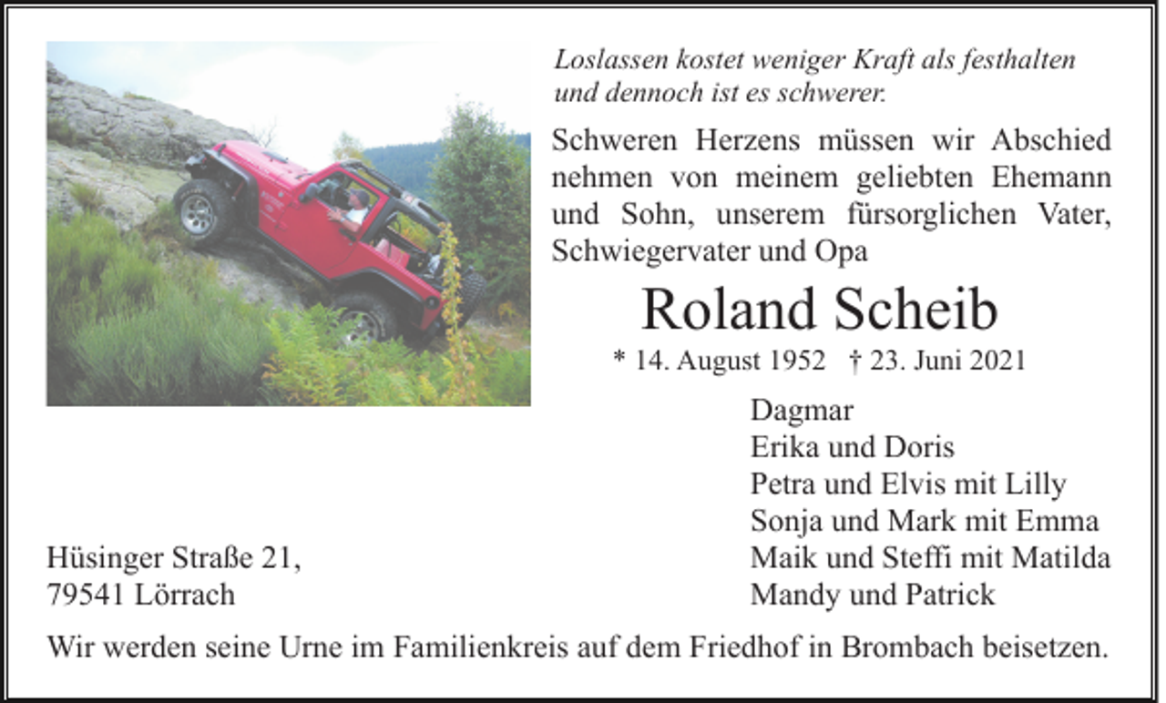 <p>Loslassen kostet weniger Kraft als festhalten<br />und dennoch ist es schwerer.</p><p>Schweren Herzens müssen wir Abschied<br />nehmen von meinem geliebten Ehemann<br />und Sohn, unserem fürsorglichen Vater,<br />Schwiegervater und Opa</p><p>Roland Scheib<br />* 14. August 1952 † 23. Juni 2021</p><p>Hüsinger Straße 21,<br />79541 Lörrach</p><p>Dagmar<br />Erika und Doris<br />Petra und Elvis mit Lilly<br />Sonja und Mark mit Emma<br />Maik und Steffi mit Matilda<br />Mandy und Patrick</p><p>Wir werden seine Urne im Familienkreis auf dem Friedhof in Brombach beisetzen.</p>