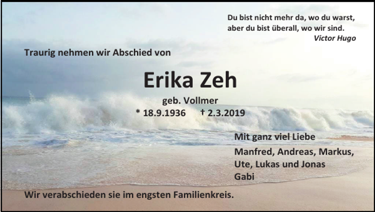 <p>Du bist nicht mehr da, wo du warst,<br />aber du bist überall, wo wir sind.<br />Victor Hugo</p><p>Traurig nehmen wir Abschied von</p><p>Erika Zeh<br />geb. Vollmer<br />* 18.9.1936 † 2.3.2019<br />Mit ganz viel Liebe<br />Manfred, Andreas, Markus,<br />Ute, Lukas und Jonas<br />Gabi<br />Wir verabschieden sie im engsten Familienkreis.</p>